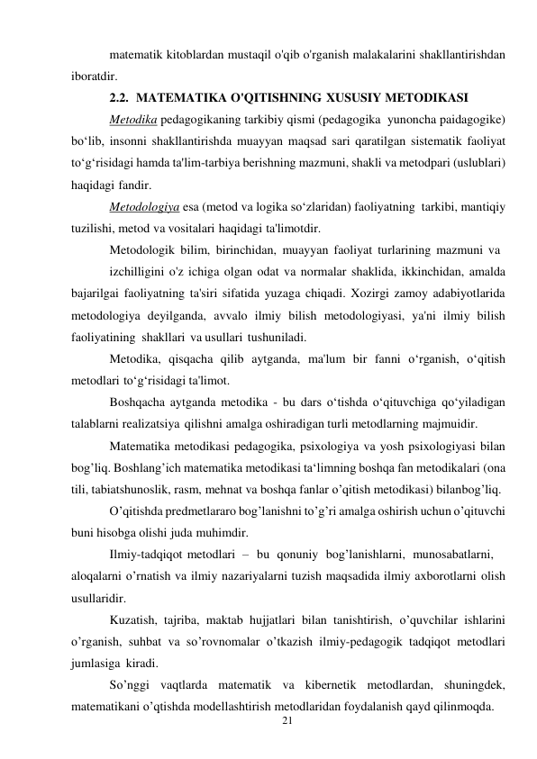 21 
 
matematik kitoblardan mustaqil o'qib o'rganish malakalarini shakllantirishdan 
iboratdir. 
2.2. MATEMATIKA O'QITISHNING XUSUSIY METODIKASI 
Metodika pedagogikaning tarkibiy qismi (pedagogika yunoncha paidagogike) 
bo‘lib, insonni shakllantirishda muayyan maqsad sari qaratilgan sistematik faoliyat 
to‘g‘risidagi hamda ta'lim-tarbiya berishning mazmuni, shakli va metodpari (uslublari) 
haqidagi fandir. 
Metodologiya esa (metod va logika so‘zlaridan) faoliyatning tarkibi, mantiqiy 
tuzilishi, metod va vositalari haqidagi ta'limotdir. 
Metodologik bilim, birinchidan, muayyan faoliyat turlarining mazmuni va 
izchilligini o'z ichiga olgan odat va normalar shaklida, ikkinchidan, amalda 
bajarilgai faoliyatning ta'siri sifatida yuzaga chiqadi. Xozirgi zamoy adabiyotlarida 
metodologiya deyilganda, avvalo ilmiy bilish metodologiyasi, ya'ni ilmiy bilish 
faoliyatining shakllari va usullari tushuniladi. 
Metodika, qisqacha qilib aytganda, ma'lum bir fanni o‘rganish, o‘qitish 
metodlari to‘g‘risidagi ta'limot. 
Boshqacha aytganda metodika - bu dars o‘tishda o‘qituvchiga qo‘yiladigan 
talablarni realizatsiya qilishni amalga oshiradigan turli metodlarning majmuidir. 
Matematika metodikasi pedagogika, psixologiya va yosh psixologiyasi bilan 
bog’liq. Boshlang’ich matematika metodikasi ta‘limning boshqa fan metodikalari (ona 
tili, tabiatshunoslik, rasm, mehnat va boshqa fanlar o’qitish metodikasi) bilan bog’liq. 
O’qitishda predmetlararo bog’lanishni to’g’ri amalga oshirish uchun o’qituvchi 
buni hisobga olishi juda muhimdir. 
Ilmiy-tadqiqot metodlari – bu qonuniy bog’lanishlarni, munosabatlarni, 
aloqalarni o’rnatish va ilmiy nazariyalarni tuzish maqsadida ilmiy axborotlarni olish 
usullaridir. 
Kuzatish, tajriba, maktab hujjatlari bilan tanishtirish, o’quvchilar ishlarini 
o’rganish, suhbat va so’rovnomalar o’tkazish ilmiy-pedagogik tadqiqot metodlari 
jumlasiga kiradi. 
So’nggi vaqtlarda matematik va kibernetik metodlardan, shuningdek, 
matematikani o’qtishda modellashtirish metodlaridan foydalanish qayd qilinmoqda. 
