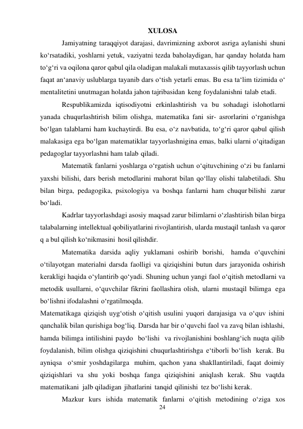 24 
 
XULOSA 
Jamiyatning taraqqiyot darajasi, davrimizning axborot asriga aylanishi shuni 
ko‘rsatadiki, yoshlarni yetuk, vaziyatni tezda baholaydigan, har qanday holatda ham 
to‘g‘ri va oqilona qaror qabul qila oladigan malakali mutaxassis qilib tayyorlash uchun 
faqat an‘anaviy uslublarga tayanib dars o‘tish yetarli emas. Bu esa ta‘lim tizimida o‘ 
mentalitetini unutmagan holatda jahon tajribasidan keng foydalanishni talab etadi. 
Respublikamizda iqtisodiyotni erkinlashtirish va bu sohadagi islohotlarni 
yanada chuqurlashtirish bilim olishga, matematika fani sir- asrorlarini o‘rganishga 
bo‘lgan talablarni ham kuchaytirdi. Bu esa, o‘z navbatida, to‘g‘ri qaror qabul qilish 
malakasiga ega bo‘lgan matematiklar tayyorlashnigina emas, balki ularni o‘qitadigan 
pedagoglar tayyorlashni ham talab qiladi. 
Matematik fanlarni yoshlarga o‘rgatish uchun o‘qituvchining o‘zi bu fanlarni 
yaxshi bilishi, dars berish metodlarini mahorat bilan qo‘llay olishi talab etiladi. Shu 
bilan birga, pedagogika, psixologiya va boshqa fanlarni ham chuqur bilishi zarur 
bo‘ladi. 
Kadrlar tayyorlashdagi asosiy maqsad zarur bilimlarni o‘zlashtirish bilan birga 
talabalarning intellektual qobiliyatlarini rivojlantirish, ularda mustaqil tanlash va qaror 
q a bul qilish ko‘nikmasini hosil qilishdir. 
Matematika darsida aqliy yuklamani oshirib borishi, hamda o‘quvchini 
o‘tilayotgan materialni darsda faolligi va qiziqishini butun dars jarayonida oshirish 
kerakligi haqida o‘ylantirib qo‘yadi. Shuning uchun yangi faol o‘qitish metodlarni va 
metodik usullarni, o‘quvchilar fikrini faollashira olish, ularni mustaqil bilimga ega 
bo‘lishni ifodalashni o‘rgatilmoqda. 
Matematikaga qiziqish uyg‘otish o‘qitish usulini yuqori darajasiga va o‘quv ishini 
qanchalik bilan qurishiga bog‘liq. Darsda har bir o‘quvchi faol va zavq bilan ishlashi, 
hamda bilimga intilishini paydo bo‘lishi va rivojlanishini boshlang‘ich nuqta qilib 
foydalanish, bilim olishga qiziqishini chuqurlashtirishga e‘tiborli bo‘lish kerak. Bu 
ayniqsa o‘smir yoshdagilarga muhim, qachon yana shakllantiriladi, faqat doimiy 
qiziqishlari va shu yoki boshqa fanga qiziqishini aniqlash kerak. Shu vaqtda 
matematikani jalb qiladigan jihatlarini tanqid qilinishi tez bo‘lishi kerak. 
Mazkur kurs ishida matematik fanlarni o‘qitish metodining o‘ziga xos 
