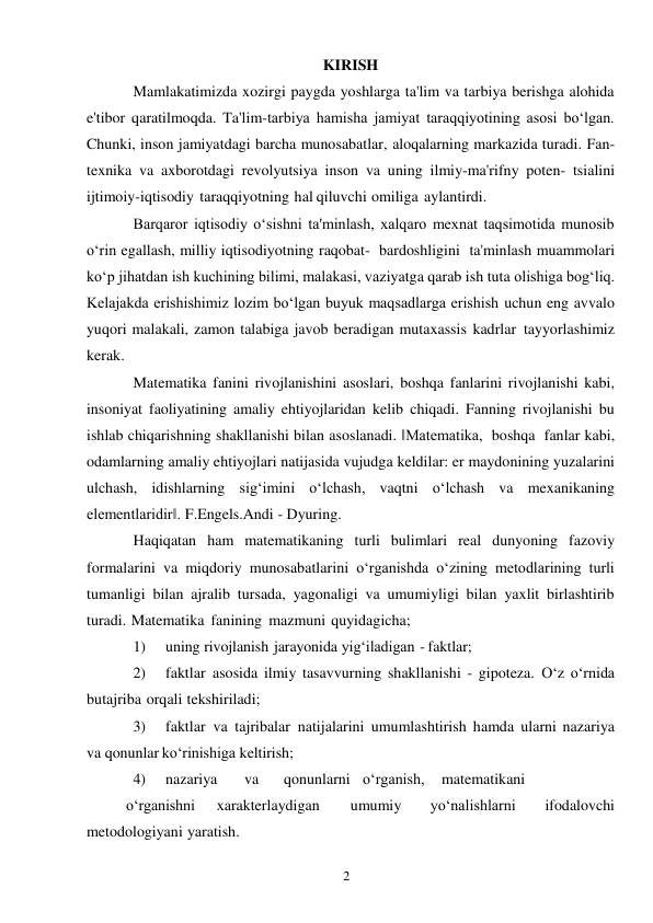 2 
 
KIRISH 
Mamlakatimizda xozirgi paygda yoshlarga ta'lim va tarbiya berishga alohida 
e'tibor qaratilmoqda. Ta'lim-tarbiya hamisha jamiyat taraqqiyotining asosi bo‘lgan. 
Chunki, inson jamiyatdagi barcha munosabatlar, aloqalarning markazida turadi. Fan-
texnika va axborotdagi revolyutsiya inson va uning ilmiy-ma'rifny poten- tsialini 
ijtimoiy-iqtisodiy taraqqiyotning hal qiluvchi omiliga aylantirdi. 
Barqaror iqtisodiy o‘sishni ta'minlash, xalqaro mexnat taqsimotida munosib 
o‘rin egallash, milliy iqtisodiyotning raqobat- bardoshligini ta'minlash muammolari 
ko‘p jihatdan ish kuchining bilimi, malakasi, vaziyatga qarab ish tuta olishiga bog‘liq. 
Kelajakda erishishimiz lozim bo‘lgan buyuk maqsadlarga erishish uchun eng avvalo 
yuqori malakali, zamon talabiga javob beradigan mutaxassis kadrlar tayyorlashimiz 
kerak. 
Matematika fanini rivojlanishini asoslari, boshqa fanlarini rivojlanishi kabi, 
insoniyat faoliyatining amaliy ehtiyojlaridan kelib chiqadi. Fanning rivojlanishi bu 
ishlab chiqarishning shakllanishi bilan asoslanadi. ‖Matematika, boshqa fanlar kabi, 
odamlarning amaliy ehtiyojlari natijasida vujudga keldilar: er maydonining yuzalarini 
ulchash, idishlarning sig‘imini o‘lchash, vaqtni o‘lchash va mexanikaning 
elementlaridir‖. F.Engels.Andi - Dyuring. 
Haqiqatan ham matematikaning turli bulimlari real dunyoning fazoviy 
formalarini va miqdoriy munosabatlarini o‘rganishda o‘zining metodlarining turli 
tumanligi bilan ajralib tursada, yagonaligi va umumiyligi bilan yaxlit birlashtirib 
turadi. Matematika fanining mazmuni quyidagicha; 
1) 
uning rivojlanish jarayonida yig‘iladigan - faktlar; 
2) 
faktlar asosida ilmiy tasavvurning shakllanishi - gipoteza. O‘z o‘rnida 
bu tajriba orqali tekshiriladi; 
3) 
faktlar va tajribalar natijalarini umumlashtirish hamda ularni nazariya 
va qonunlar ko‘rinishiga keltirish; 
4) 
nazariya 
va 
qonunlarni o‘rganish, 
matematikani
 
o‘rganishni 
xarakterlaydigan 
umumiy 
yo‘nalishlarni 
ifodalovchi 
metodologiyani yaratish. 
