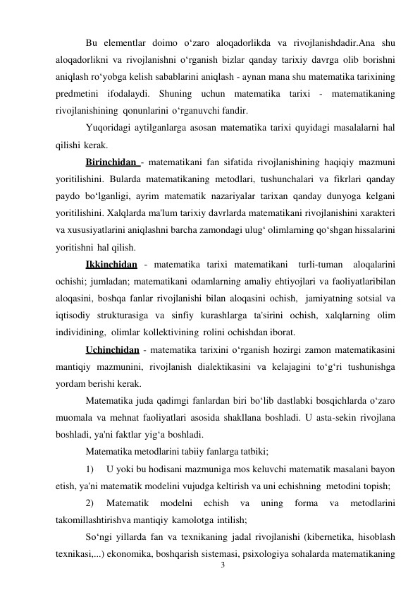 3 
 
Bu elementlar doimo o‘zaro aloqadorlikda va rivojlanishdadir.Ana shu 
aloqadorlikni va rivojlanishni o‘rganish bizlar qanday tarixiy davrga olib borishni 
aniqlash ro‘yobga kelish sabablarini aniqlash - aynan mana shu matematika tarixining 
predmetini ifodalaydi. Shuning uchun matematika tarixi - matematikaning 
rivojlanishining qonunlarini o‘rganuvchi fandir. 
Yuqoridagi aytilganlarga asosan matematika tarixi quyidagi masalalarni hal 
qilishi kerak. 
Birinchidan - matematikani fan sifatida rivojlanishining haqiqiy mazmuni 
yoritilishini. Bularda matematikaning metodlari, tushunchalari va fikrlari qanday 
paydo bo‘lganligi, ayrim matematik nazariyalar tarixan qanday dunyoga kelgani 
yoritilishini. Xalqlarda ma'lum tarixiy davrlarda matematikani rivojlanishini xarakteri 
va xususiyatlarini aniqlashni barcha zamondagi ulug‘ olimlarning qo‘shgan hissalarini 
yoritishni hal qilish. 
Ikkinchidan - matematika tarixi matematikani turli-tuman 
aloqalarini 
ochishi; jumladan; matematikani odamlarning amaliy ehtiyojlari va faoliyatlari bilan 
aloqasini, boshqa fanlar rivojlanishi bilan aloqasini ochish, jamiyatning sotsial va 
iqtisodiy strukturasiga va sinfiy kurashlarga ta'sirini ochish, xalqlarning olim 
individining, olimlar kollektivining rolini ochishdan iborat. 
Uchinchidan - matematika tarixini o‘rganish hozirgi zamon matematikasini 
mantiqiy mazmunini, rivojlanish dialektikasini va kelajagini to‘g‘ri tushunishga 
yordam berishi kerak. 
Matematika juda qadimgi fanlardan biri bo‘lib dastlabki bosqichlarda o‘zaro 
muomala va mehnat faoliyatlari asosida shakllana boshladi. U asta-sekin rivojlana 
boshladi, ya'ni faktlar yig‘a boshladi. 
Matematika metodlarini tabiiy fanlarga tatbiki; 
1) 
U yoki bu hodisani mazmuniga mos keluvchi matematik masalani bayon 
etish, ya'ni matematik modelini vujudga keltirish va uni echishning metodini topish; 
2) 
Matematik 
modelni 
echish 
va 
uning 
forma 
va 
metodlarini 
takomillashtirish va mantiqiy kamolotga intilish; 
So‘ngi yillarda fan va texnikaning jadal rivojlanishi (kibernetika, hisoblash 
texnikasi,...) ekonomika, boshqarish sistemasi, psixologiya sohalarda matematikaning 
