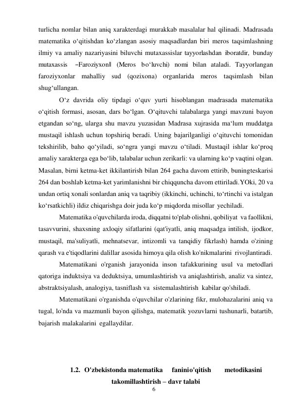 6 
 
turlicha nomlar bilan aniq xarakterdagi murakkab masalalar hal qilinadi. Madrasada 
matematika o‘qitishdan ko‘zlangan asosiy maqsadlardan biri meros taqsimlashning 
ilmiy va amaliy nazariyasini biluvchi mutaxassislar tayyorlashdan iboratdir,  bunday 
mutaxassis  ―Faroziyxon‖ (Meros bo‘luvchi) nomi bilan ataladi. Tayyorlangan 
faroziyxonlar mahalliy sud (qozixona) organlarida meros taqsimlash bilan 
shug‘ullangan. 
O‘z davrida oliy tipdagi o‘quv yurti hisoblangan madrasada matematika 
o‘qitish formasi, asosan, dars bo‘lgan. O‘qituvchi talabalarga yangi mavzuni bayon 
etgandan so‘ng, ularga shu mavzu yuzasidan Madrasa xujrasida ma‘lum muddatga 
mustaqil ishlash uchun topshiriq beradi. Uning bajarilganligi o‘qituvchi tomonidan 
tekshirilib, baho qo‘yiladi, so‘ngra yangi mavzu o‘tiladi. Mustaqil ishlar ko‘proq 
amaliy xarakterga ega bo‘lib, talabalar uchun zerikarli: va ularning ko‘p vaqtini olgan. 
Masalan, birni ketma-ket ikkilantirish bilan 264 gacha davom ettirib, buning teskarisi 
264 dan boshlab ketma-ket yarimlanishni bir chiqquncha davom ettiriladi. YOki, 20 va 
undan ortiq xonali sonlardan aniq va taqribiy (ikkinchi, uchinchi, to‘rtinchi va istalgan 
ko‘rsatkichli) ildiz chiqarishga doir juda ko‘p miqdorda misollar yechiladi. 
Matematika o'quvchilarda iroda, diqqatni to'plab olishni, qobiliyat va faollikni, 
tasavvurini, shaxsning axloqiy sifatlarini (qat'iyatli, aniq maqsadga intilish, ijodkor, 
mustaqil, ma'suliyatli, mehnatsevar, intizomli va tanqidiy fikrlash) hamda o'zining 
qarash va e'tiqodlarini dalillar asosida himoya qila olish ko'nikmalarini rivojlantiradi. 
Matematikani o'rganish jarayonida inson tafakkurining usul va metodlari 
qatoriga induktsiya va deduktsiya, umumlashtirish va aniqlashtirish, analiz va sintez, 
abstraktsiyalash, analogiya, tasniflash va sistemalashtirish kabilar qo'shiladi. 
Matematikani o'rganishda o'quvchilar o'zlarining fikr, mulohazalarini aniq va 
tugal, lo'nda va mazmunli bayon qilishga, matematik yozuvlarni tushunarli, batartib, 
bajarish malakalarini egallaydilar. 
 
 
 
1.2. O'zbekistonda matematika 
fanini o'qitish 
metodikasini 
takomillashtirish – davr talabi 
