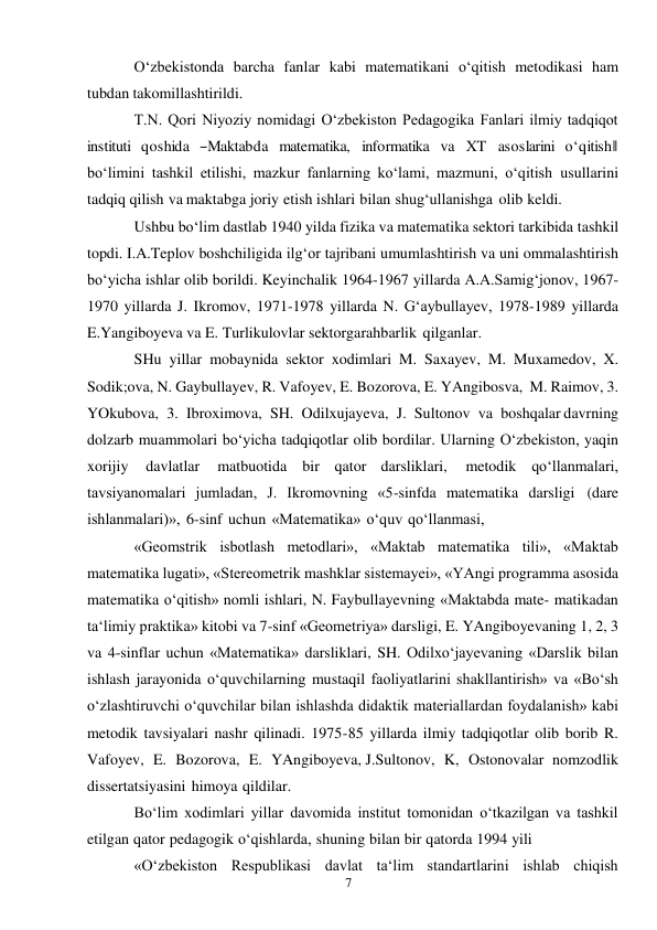 7 
 
O‘zbekistonda barcha fanlar kabi matematikani o‘qitish metodikasi ham 
tubdan takomillashtirildi. 
T.N. Qori Niyoziy nomidagi O‘zbekiston Pedagogika Fanlari ilmiy tadqiqot 
instituti  qoshida  ―Maktabda  matematika,  informatika  va  XT  asoslarini  o‘qitish‖ 
bo‘limini tashkil etilishi, mazkur fanlarning ko‘lami, mazmuni, o‘qitish usullarini 
tadqiq qilish va maktabga joriy etish ishlari bilan shug‘ullanishga olib keldi. 
Ushbu bo‘lim dastlab 1940 yilda fizika va matematika sektori tarkibida tashkil 
topdi. I.A.Teplov boshchiligida ilg‘or tajribani umumlashtirish va uni ommalashtirish 
bo‘yicha ishlar olib borildi. Keyinchalik 1964-1967 yillarda A.A.Samig‘jonov, 1967-
1970 yillarda J. Ikromov, 1971-1978 yillarda N. G‘aybullayev, 1978-1989 yillarda 
E.Yangiboyeva va E. Turlikulovlar sektorga rahbarlik qilganlar. 
SHu yillar mobaynida sektor xodimlari M. Saxayev, M. Muxamedov, X. 
Sodik;ova, N. Gaybullayev, R. Vafoyev, E. Bozorova, E. YAngibosva, M. Raimov, 3. 
YOkubova, 3. Ibroximova, SH. Odilxujayeva, J. Sultonov va boshqalar davrning 
dolzarb muammolari bo‘yicha tadqiqotlar olib bordilar. Ularning O‘zbekiston, yaqin 
xorijiy 
davlatlar 
matbuotida bir qator darsliklari, 
metodik qo‘llanmalari, 
tavsiyanomalari jumladan, J. Ikromovning «5-sinfda matematika darsligi (dare 
ishlanmalari)», 6-sinf uchun «Matematika» o‘quv qo‘llanmasi, 
«Geomstrik isbotlash metodlari», «Maktab matematika tili», «Maktab 
matematika lugati», «Stereometrik mashklar sistemayei», «YAngi programma asosida 
matematika o‘qitish» nomli ishlari, N. Faybullayevning «Maktabda mate- matikadan 
ta‘limiy praktika» kitobi va 7-sinf «Geometriya» darsligi, E. YAngiboyevaning 1, 2, 3 
va 4-sinflar uchun «Matematika» darsliklari, SH. Odilxo‘jayevaning «Darslik bilan 
ishlash jarayonida o‘quvchilarning mustaqil faoliyatlarini shakllantirish» va «Bo‘sh 
o‘zlashtiruvchi o‘quvchilar bilan ishlashda didaktik materiallardan foydalanish» kabi 
metodik tavsiyalari nashr qilinadi. 1975- 85 yillarda ilmiy tadqiqotlar olib borib R. 
Vafoyev, E. Bozorova, E. YAngiboyeva, J.Sultonov, K, Ostonovalar nomzodlik 
dissertatsiyasini himoya qildilar. 
Bo‘lim xodimlari yillar davomida institut tomonidan o‘tkazilgan va tashkil 
etilgan qator pedagogik o‘qishlarda, shuning bilan bir qatorda 1994 yili 
«O‘zbekiston Respublikasi davlat ta‘lim standartlarini ishlab chiqish 
