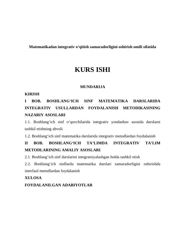 Matematikadan integrativ o‘qitish samaradorligini oshirish omili sifatida
KURS ISHI
MUNDARIJA
KIRISH
I  BOB.  BOSHLANGʻICH  SINF  MATEMATIKA  DARSLARIDA
INTEGRATIV  USULLARDAN  FOYDALANISH  METODIKASINING
NAZARIY ASOSLARI
1.1.  Boshlang‘ich  sinf  o‘quvchilarida  integrativ  yondashuv  asosida  darslarni
tashkil etishning ahvoli
1.2. Boshlangʻich sinf matematika darslarida integrativ metodlardan foydalanish
II  BOB.  BOSHLANGʻICH  TAʼLIMDA  INTEGRATIV  TAʼLIM
METODLARINING AMALIY ASOSLARI
2.1. Boshlangʻich sinf darslarini integratsiyalashgan holda tashkil etish
2.2.  Boshlang‘ich  sinflarda  matematika  darslari  samaradorligini  oshirishda
interfaol metodlardan foydalanish
XULOSA
FOYDALANILGAN ADABIYOTLAR
