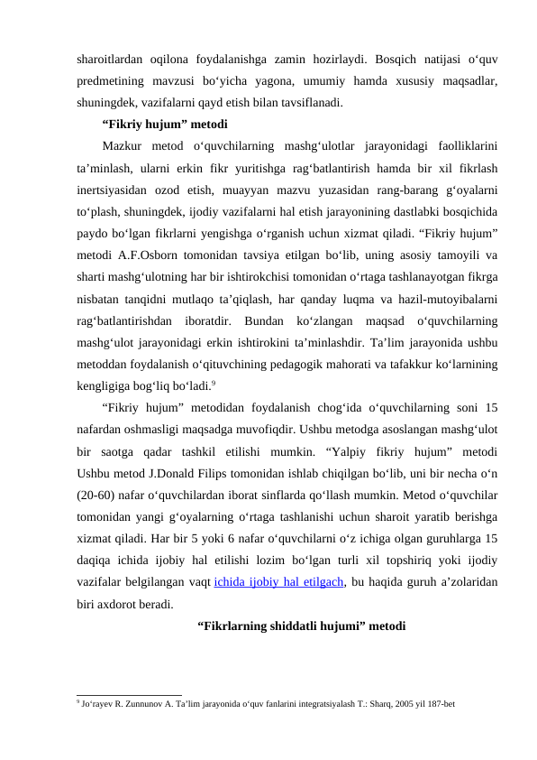 sharoitlardan  oqilona  foydalanishga  zamin  hozirlaydi.  Bosqich  natijasi  o‘quv
predmetining  mavzusi  bo‘yicha  yagona,  umumiy  hamda  xususiy  maqsadlar,
shuningdek, vazifalarni qayd etish bilan tavsiflanadi.
“Fikriy hujum” metodi
Mazkur  metod  o‘quvchilarning  mashg‘ulotlar  jarayonidagi  faolliklarini
ta’minlash,  ularni  erkin  fikr  yuritishga  rag‘batlantirish  hamda  bir  xil  fikrlash
inertsiyasidan  ozod  etish,  muayyan  mazvu  yuzasidan  rang-barang  g‘oyalarni
to‘plash, shuningdek, ijodiy vazifalarni hal etish jarayonining dastlabki bosqichida
paydo bo‘lgan fikrlarni yengishga o‘rganish uchun xizmat qiladi. “Fikriy hujum”
metodi A.F.Osborn tomonidan tavsiya etilgan bo‘lib, uning asosiy tamoyili va
sharti mashg‘ulotning har bir ishtirokchisi tomonidan o‘rtaga tashlanayotgan fikrga
nisbatan tanqidni mutlaqo ta’qiqlash, har qanday luqma va hazil-mutoyibalarni
rag‘batlantirishdan  iboratdir.  Bundan  ko‘zlangan  maqsad  o‘quvchilarning
mashg‘ulot jarayonidagi erkin ishtirokini ta’minlashdir. Ta’lim jarayonida ushbu
metoddan foydalanish o‘qituvchining pedagogik mahorati va tafakkur ko‘larnining
kengligiga bog‘liq bo‘ladi.9
“Fikriy  hujum”  metodidan  foydalanish  chog‘ida  o‘quvchilarning  soni  15
nafardan oshmasligi maqsadga muvofiqdir. Ushbu metodga asoslangan mashg‘ulot
bir  saotga  qadar  tashkil  etilishi  mumkin.  “Yalpiy  fikriy  hujum”  metodi
Ushbu metod J.Donald Filips tomonidan ishlab chiqilgan bo‘lib, uni bir necha o‘n
(20-60) nafar o‘quvchilardan iborat sinflarda qo‘llash mumkin. Metod o‘quvchilar
tomonidan yangi g‘oyalarning o‘rtaga tashlanishi uchun sharoit yaratib berishga
xizmat qiladi. Har bir 5 yoki 6 nafar o‘quvchilarni o‘z ichiga olgan guruhlarga 15
daqiqa  ichida  ijobiy  hal  etilishi  lozim  bo‘lgan  turli  xil  topshiriq  yoki  ijodiy
vazifalar belgilangan vaqt ichida ijobiy hal etilgach, bu haqida guruh a’zolaridan
biri axdorot beradi.
 “Fikrlarning shiddatli hujumi” metodi
9 Jo‘rayev R. Zunnunov A. Ta’lim jarayonida o‘quv fanlarini integratsiyalash T.: Sharq, 2005 yil 187-bet
