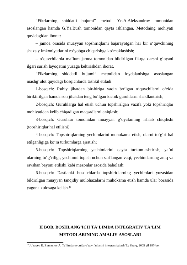 “Fikrlarning  shiddatli  hujumi”  metodi  Ye.A.Aleksandrov  tomonidan
asoslangan hamda G.Ya.Bush tomonidan qayta ishlangan. Metodning mohiyati
quyidagidan iborat:
– jamoa orasida muayyan topshiriqlarni bajarayotgan har bir o‘quvchining
shaxsiy imkoniyatlarini ro‘yobga chiqarishga ko‘maklashish;
– o‘quvchilarda ma’lum jamoa tomonidan bildirilgan fikrga qarshi g‘oyani
ilgari surish layoqatini yuzaga keltirishdan iborat.
“Fikrlarning  shiddatli  hujumi”  metodidan  foydalanishga  asoslangan
mashg‘ulot quyidagi bosqichlarda tashkil etiladi:
1-bosqich:  Ruhiy  jihatdan  bir-biriga  yaqin  bo‘lgan  o‘quvchilarni  o‘zida
biriktirilgan hamda son jihatdan teng bo‘lgan kichik guruhlarni shakllantirish;
2-bosqich: Guruhlarga hal etish uchun topshirilgan vazifa yoki topshiriqlar
mohiyatidan kelib chiqadigan maqsadlarni aniqlash;
3-bosqich:  Guruhlar  tomonidan  muayyan  g‘oyalarning  ishlab  chiqilishi
(topshiriqlar hal etilishi);
4-bosqich: Topshiriqlarning yechimlarini muhokama etish, ularni to‘g‘ri hal
etilganligiga ko‘ra turkumlarga ajratish;
5-bosqich:  Topshiriqlarning  yechimlarini  qayta  turkumlashtirish,  ya’ni
ularning to‘g‘riligi, yechimni topish uchun sarflangan vaqt, yechimlarning aniq va
ravshan bayoni etilishi kabi mezonlar asosida baholash;
6-bosqich:  Dastlabki  bosqichlarda  topshiriqlarning  yechimlari  yuzasidan
bildirilgan muayyan tanqidiy mulohazalarni muhokama etish hamda ular borasida
yagona xulosaga kelish.10
II BOB. BOSHLANGʻICH TAʼLIMDA INTEGRATIV TAʼLIM
METODLARINING AMALIY ASOSLARI
10 Jo‘rayev R. Zunnunov A. Ta’lim jarayonida o‘quv fanlarini integratsiyalash T.: Sharq, 2005 yil 187-bet

