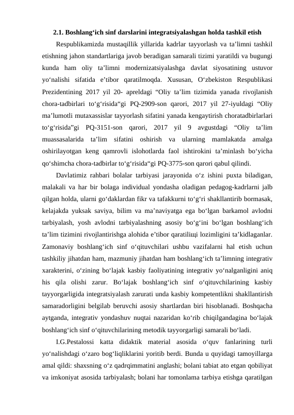 2.1. Boshlangʻich sinf darslarini integratsiyalashgan holda tashkil etish
Respublikamizda mustaqillik yillarida kadrlar tayyorlash va ta’limni tashkil
etishning jahon standartlariga javob beradigan samarali tizimi yaratildi va bugungi
kunda  ham  oliy  ta’limni  modernizatsiyalashga  davlat  siyosatining  ustuvor
yo‘nalishi  sifatida  e’tibor  qaratilmoqda.  Xususan,  O‘zbekiston  Respublikasi
Prezidentining 2017 yil 20- apreldagi “Oliy ta’lim tizimida yanada rivojlanish
chora-tadbirlari  to‘g‘risida“gi  PQ-2909-son  qarori,  2017  yil  27-iyuldagi  “Oliy
ma’lumotli mutaxassislar tayyorlash sifatini yanada kengaytirish choratadbirlarlari
to‘g‘risida”gi  PQ-3151-son  qarori,  2017  yil  9  avgustdagi  “Oliy  ta’lim
muassasalarida  ta’lim  sifatini  oshirish  va  ularning  mamlakatda  amalga
oshirilayotgan  keng  qamrovli  islohotlarda  faol  ishtirokini  ta’minlash  bo‘yicha
qo‘shimcha chora-tadbirlar to‘g‘risida“gi PQ-3775-son qarori qabul qilindi.
Davlatimiz rahbari bolalar tarbiyasi jarayonida o‘z ishini puxta biladigan,
malakali va har bir bolaga individual yondasha oladigan pedagog-kadrlarni jalb
qilgan holda, ularni go‘daklardan fikr va tafakkurni to‘g‘ri shakllantirib bormasak,
kelajakda yuksak saviya, bilim va ma’naviyatga ega bo‘lgan barkamol avlodni
tarbiyalash, yosh avlodni tarbiyalashning asosiy bo‘g‘ini bo‘lgan boshlang‘ich
ta’lim tizimini rivojlantirishga alohida e’tibor qaratiliщi lozimligini ta’kidlaganlar.
Zamonaviy  boshlang‘ich  sinf  o‘qituvchilari  ushbu  vazifalarni  hal  etish  uchun
tashkiliy jihatdan ham, mazmuniy jihatdan ham boshlang‘ich ta’limning integrativ
xarakterini, o‘zining bo‘lajak kasbiy faoliyatining integrativ yo‘nalganligini aniq
his  qila  olishi  zarur.  Bo‘lajak  boshlang‘ich  sinf  o‘qituvchilarining  kasbiy
tayyorgarligida integratsiyalash zarurati unda kasbiy kompetentlikni shakllantirish
samaradorligini belgilab beruvchi asosiy shartlardan biri hisoblanadi. Boshqacha
aytganda, integrativ yondashuv nuqtai nazaridan ko‘rib chiqilgandagina bo‘lajak
boshlang‘ich sinf o‘qituvchilarining metodik tayyorgarligi samarali bo‘ladi.
I.G.Pestalossi  katta  didaktik  material  asosida  o‘quv  fanlarining  turli
yo‘nalishdagi o‘zaro bog‘liqliklarini yoritib berdi. Bunda u quyidagi tamoyillarga
amal qildi: shaxsning o‘z qadrqimmatini anglashi; bolani tabiat ato etgan qobiliyat
va imkoniyat asosida tarbiyalash; bolani har tomonlama tarbiya etishga qaratilgan
