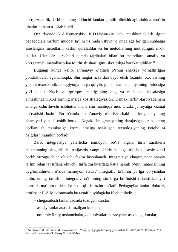 ko‘rgazmalilik. U bir fanning ikkinchi fandan ajratib olinishidagi alohida noo‘rin
jihatlarini ham asoslab berdi. 
O‘z  davrida  Y.A.Komenskiy,  K.D.Ushinskiy  kabi  mashhur  G‘arb  ilg‘or
pedagoglari ma’lum muddat ta’lim tizimida ustuvor o‘ringa ega bo‘lgan suhbatga
asoslangan metodlarni keskin qoraladilar va bu metodlarning mutlaqligini inkor
etdilar.  Ular  o‘z  qarashlari  hamda  tajribalari  bilan  bu  metodlarni  amaliy  va
ko‘rgazmali metodlar bilan to‘ldirish shartligini isbotlashga harakat qildilar.11
Bugungi  kunga  kelib,  an’anaviy  o‘qitish  o‘rnini  shaxsga  yo‘naltirilgan
yondashuvlar egallamoqda. Shu nuqtai nazardan qayd etish lozimki, XX asrning
yakuni texnokratik taraqqiyotga nuqta qo‘yib, gumanitar madaniyatning ibtidosiga
yo‘l  ochdi.  Kuch  va  qo‘rquv  mantig‘ining  ong  va  muhabbat  falsafasiga
almashingani XXI asrning o‘ziga xos strategiyasidir. Demak, ta’lim-tarbiyada ham
amalga oshiriluvchi islohotlar mana shu mantiqqa mos tarzda, jamiyatga xizmat
ko‘rsatishi  lozim.  Bu  o‘rinda  noan’anaviy  o‘qitish  shakli  –  integratsiyaning
ahamiyati yanada oshib boradi. Negaki, integratsiyaning darajasiga qarab, uning
qo‘llanilish  texnikasiga  ko‘ra,  amalga  oshirilgan  texnologiyaning  istiqbolini
belgilash mumkin bo‘ladi. 
Zero,  integratsiya  yetarlicha  namoyon  bo‘la  olgan,  turli  xarakterli
mazmunning singdirilishi natijasida yangi sifatiy holatga o‘tishda asosiy  omil
bo‘lib yuzaga chiqa oluvchi faktor hisoblanadi. Integratsiya chuqur, noan’anaviy
ta’lim bilan tavsiflana oluvchi, turfa xarakterdagi katta hajmli o‘quv materialining
uyg‘unlashuvini  o‘zida  namoyon etadi.7  Integrativ  ta’limni  yo‘lga  qo‘yishdan
oldin, uning tasnifi – integrativ ta’limning sinflarga bo‘linishi (klassifikatsiya)
borasida ma’lum tushuncha hosil qilish lozim bo‘ladi. Pedagogika fanlari doktori,
professor R.A.Mavlonovada bu tasnif quyidagicha ifoda etiladi: 
– chegaradosh fanlar asosida tuzilgan kurslar;
– asosiy fanlar asosida tuzilgan kurslar; 
– umumiy ilmiy tushunchalar, qonuniyatlar, nazariyalar asosidagi kurslar; 
11 Nurmanov M., Ikromov M., Boynazarov F Yangi pedagogik texnologiya asoslari T.: 2007 yil 21. Perelman Y.I 
Qiziqarli matematika T. Sharq.2014yil.86-bet

