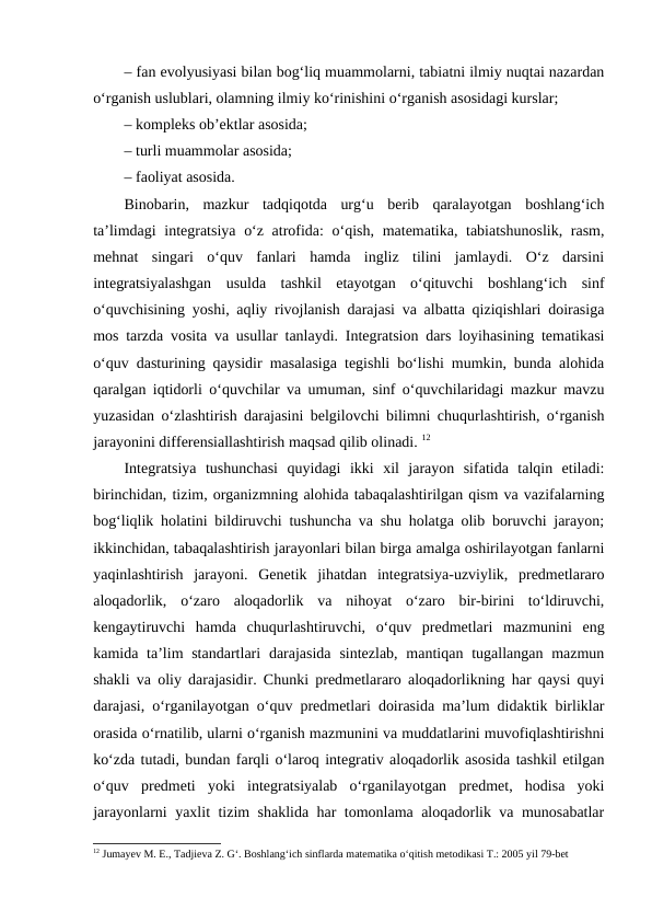 – fan evolyusiyasi bilan bog‘liq muammolarni, tabiatni ilmiy nuqtai nazardan
o‘rganish uslublari, olamning ilmiy ko‘rinishini o‘rganish asosidagi kurslar; 
– kompleks ob’ektlar asosida; 
– turli muammolar asosida; 
– faoliyat asosida. 
Binobarin,  mazkur  tadqiqotda  urg‘u  berib  qaralayotgan  boshlang‘ich
ta’limdagi  integratsiya o‘z atrofida:  o‘qish, matematika, tabiatshunoslik, rasm,
mehnat  singari  o‘quv  fanlari  hamda  ingliz  tilini  jamlaydi.  O‘z  darsini
integratsiyalashgan  usulda  tashkil  etayotgan  o‘qituvchi  boshlang‘ich  sinf
o‘quvchisining yoshi, aqliy rivojlanish darajasi va albatta qiziqishlari doirasiga
mos tarzda vosita va usullar tanlaydi. Integratsion dars loyihasining tematikasi
o‘quv dasturining qaysidir masalasiga tegishli bo‘lishi mumkin, bunda alohida
qaralgan iqtidorli o‘quvchilar va umuman, sinf o‘quvchilaridagi mazkur mavzu
yuzasidan o‘zlashtirish darajasini belgilovchi bilimni chuqurlashtirish, o‘rganish
jarayonini differensiallashtirish maqsad qilib olinadi. 12
Integratsiya  tushunchasi  quyidagi  ikki  xil  jarayon  sifatida  talqin  etiladi:
birinchidan, tizim, organizmning alohida tabaqalashtirilgan qism va vazifalarning
bog‘liqlik holatini bildiruvchi tushuncha va shu holatga olib boruvchi jarayon;
ikkinchidan, tabaqalashtirish jarayonlari bilan birga amalga oshirilayotgan fanlarni
yaqinlashtirish  jarayoni.  Genetik  jihatdan  integratsiya-uzviylik,  predmetlararo
aloqadorlik,  o‘zaro  aloqadorlik  va  nihoyat  o‘zaro  bir-birini  to‘ldiruvchi,
kengaytiruvchi  hamda  chuqurlashtiruvchi,  o‘quv  predmetlari  mazmunini  eng
kamida ta’lim  standartlari  darajasida  sintezlab,  mantiqan tugallangan mazmun
shakli va oliy darajasidir. Chunki predmetlararo aloqadorlikning har qaysi quyi
darajasi, o‘rganilayotgan o‘quv predmetlari doirasida ma’lum didaktik birliklar
orasida o‘rnatilib, ularni o‘rganish mazmunini va muddatlarini muvofiqlashtirishni
ko‘zda tutadi, bundan farqli o‘laroq integrativ aloqadorlik asosida tashkil etilgan
o‘quv  predmeti  yoki  integratsiyalab  o‘rganilayotgan  predmet,  hodisa  yoki
jarayonlarni yaxlit tizim shaklida har tomonlama aloqadorlik va munosabatlar
12 Jumayev M. E., Tadjieva Z. G‘. Boshlang‘ich sinflarda matematika o‘qitish metodikasi T.: 2005 yil 79-bet
