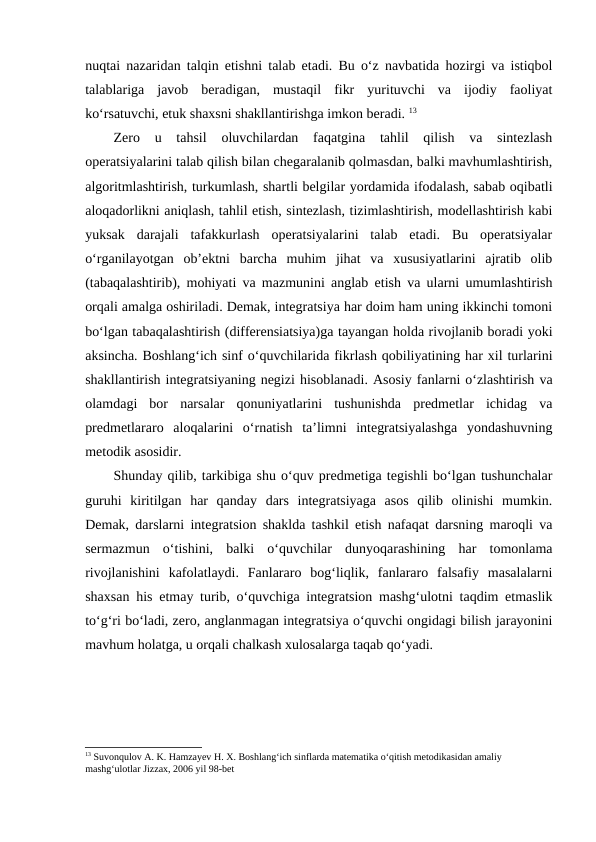 nuqtai nazaridan talqin etishni talab etadi. Bu o‘z navbatida hozirgi va istiqbol
talablariga  javob  beradigan,  mustaqil  fikr  yurituvchi  va  ijodiy  faoliyat
ko‘rsatuvchi, etuk shaxsni shakllantirishga imkon beradi. 13
Zero  u  tahsil  oluvchilardan  faqatgina  tahlil  qilish  va  sintezlash
operatsiyalarini talab qilish bilan chegaralanib qolmasdan, balki mavhumlashtirish,
algoritmlashtirish, turkumlash, shartli belgilar yordamida ifodalash, sabab oqibatli
aloqadorlikni aniqlash, tahlil etish, sintezlash, tizimlashtirish, modellashtirish kabi
yuksak  darajali  tafakkurlash  operatsiyalarini  talab  etadi.  Bu  operatsiyalar
o‘rganilayotgan  ob’ektni  barcha  muhim  jihat  va  xususiyatlarini  ajratib  olib
(tabaqalashtirib), mohiyati va mazmunini anglab etish va ularni umumlashtirish
orqali amalga oshiriladi. Demak, integratsiya har doim ham uning ikkinchi tomoni
bo‘lgan tabaqalashtirish (differensiatsiya)ga tayangan holda rivojlanib boradi yoki
aksincha. Boshlang‘ich sinf o‘quvchilarida fikrlash qobiliyatining har xil turlarini
shakllantirish integratsiyaning negizi hisoblanadi. Asosiy fanlarni o‘zlashtirish va
olamdagi  bor  narsalar  qonuniyatlarini  tushunishda  predmetlar  ichidag  va
predmetlararo  aloqalarini  o‘rnatish  ta’limni  integratsiyalashga  yondashuvning
metodik asosidir. 
Shunday qilib, tarkibiga shu o‘quv predmetiga tegishli bo‘lgan tushunchalar
guruhi  kiritilgan  har  qanday  dars  integratsiyaga  asos  qilib  olinishi  mumkin.
Demak, darslarni integratsion shaklda tashkil etish nafaqat darsning maroqli va
sermazmun  o‘tishini,  balki  o‘quvchilar  dunyoqarashining  har  tomonlama
rivojlanishini  kafolatlaydi.  Fanlararo  bog‘liqlik,  fanlararo  falsafiy  masalalarni
shaxsan his etmay turib, o‘quvchiga integratsion mashg‘ulotni taqdim etmaslik
to‘g‘ri bo‘ladi, zero, anglanmagan integratsiya o‘quvchi ongidagi bilish jarayonini
mavhum holatga, u orqali chalkash xulosalarga taqab qo‘yadi.
13 Suvonqulov A. K. Hamzayev H. X. Boshlang‘ich sinflarda matematika o‘qitish metodikasidan amaliy 
mashg‘ulotlar Jizzax, 2006 yil 98-bet
