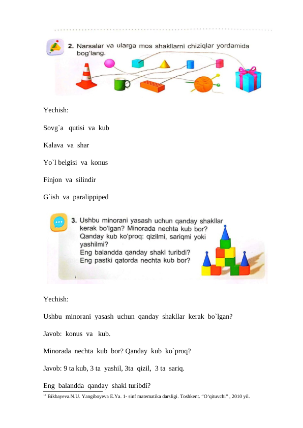 Yechish:
Sovg`a   qutisi  va  kub
Kalava  va  shar
Yo`l belgisi  va  konus
Finjon  va  silindir
G`ish  va  paralippiped
Yechish:
Ushbu  minorani  yasash  uchun  qanday  shakllar  kerak  bo`lgan?
Javob:  konus  va   kub.
Minorada  nechta  kub  bor? Qanday  kub  ko`proq?
Javob: 9 ta kub, 3 ta  yashil, 3ta  qizil,  3 ta  sariq.
Eng  balandda  qanday  shakl turibdi?
14 Bikbayеva.N.U. Yangiboyеva E.Ya. 1- sinf matеmatika darsligi. Toshkеnt. “O‘qituvchi” , 2010 yil.
