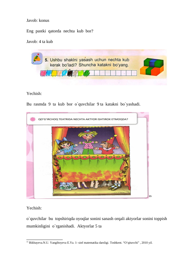 Javob: konus
Eng  pastki  qatorda  nechta  kub  bor?
Javob: 4 ta kub
Yechish:
Bu  rasmda  9  ta  kub  bor  o`quvchilar  9 ta  katakni  bo`yashadi.
15
Yechish:
o`quvchilar  bu  topshiriqda oyoqlar sonini sanash orqali aktyorlar sonini toppish 
mumkinligini  o`rganishadi.  Aktyorlar 5 ta
15 Bikbayеva.N.U. Yangiboyеva E.Ya. 1- sinf matеmatika darsligi. Toshkеnt. “O‘qituvchi” , 2010 yil.
