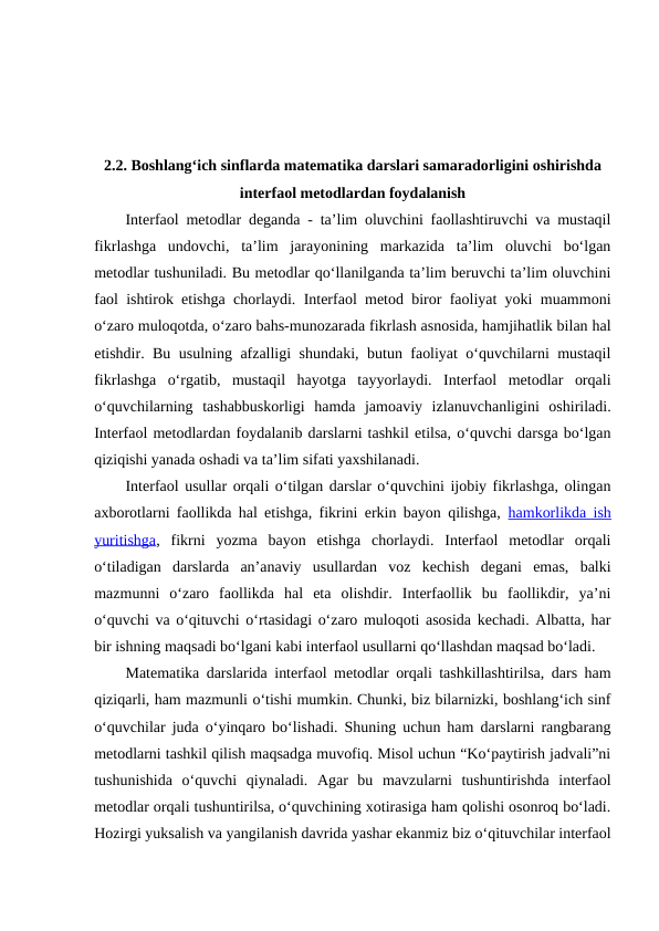  
2.2. Boshlang‘ich sinflarda matematika darslari samaradorligini oshirishda
interfaol metodlardan foydalanish
Interfaol metodlar deganda - ta’lim oluvchini faollashtiruvchi va mustaqil
fikrlashga  undovchi,  ta’lim  jarayonining  markazida  ta’lim  oluvchi  bo‘lgan
metodlar tushuniladi. Bu metodlar qo‘llanilganda ta’lim beruvchi ta’lim oluvchini
faol ishtirok etishga chorlaydi. Interfaol metod biror faoliyat yoki muammoni
o‘zaro muloqotda, o‘zaro bahs-munozarada fikrlash asnosida, hamjihatlik bilan hal
etishdir. Bu usulning afzalligi shundaki, butun faoliyat o‘quvchilarni mustaqil
fikrlashga  o‘rgatib,  mustaqil  hayotga  tayyorlaydi.  Interfaol  metodlar  orqali
o‘quvchilarning  tashabbuskorligi  hamda  jamoaviy  izlanuvchanligini  oshiriladi.
Interfaol metodlardan foydalanib darslarni tashkil etilsa, o‘quvchi darsga bo‘lgan
qiziqishi yanada oshadi va ta’lim sifati yaxshilanadi.
Interfaol usullar orqali o‘tilgan darslar o‘quvchini ijobiy fikrlashga, olingan
axborotlarni faollikda hal etishga, fikrini erkin bayon qilishga,  hamkorlikda ish
yuritishga,  fikrni  yozma  bayon  etishga  chorlaydi.  Interfaol  metodlar  orqali
o‘tiladigan  darslarda  an’anaviy  usullardan  voz  kechish  degani  emas,  balki
mazmunni  o‘zaro  faollikda  hal  eta  olishdir.  Interfaollik  bu  faollikdir,  ya’ni
o‘quvchi va o‘qituvchi o‘rtasidagi o‘zaro muloqoti asosida kechadi. Albatta, har
bir ishning maqsadi bo‘lgani kabi interfaol usullarni qo‘llashdan maqsad bo‘ladi. 
Matematika darslarida interfaol metodlar orqali tashkillashtirilsa, dars ham
qiziqarli, ham mazmunli o‘tishi mumkin. Chunki, biz bilarnizki, boshlang‘ich sinf
o‘quvchilar juda o‘yinqaro bo‘lishadi. Shuning uchun ham darslarni rangbarang
metodlarni tashkil qilish maqsadga muvofiq. Misol uchun “Ko‘paytirish jadvali”ni
tushunishida  o‘quvchi  qiynaladi.  Agar  bu  mavzularni  tushuntirishda  interfaol
metodlar orqali tushuntirilsa, o‘quvchining xotirasiga ham qolishi osonroq bo‘ladi.
Hozirgi yuksalish va yangilanish davrida yashar ekanmiz biz o‘qituvchilar interfaol
