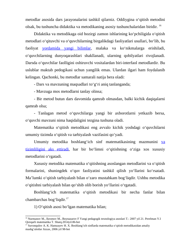 metodlar asosida dars jarayonalarini tashkil qilarniz. Oddiygina o‘qitish metodini
olsak, bu tushuncha didaktika va metodikaning asosiy tushunchalaridan biridir. 16
Didaktika va metodikaga oid hozirgi zamon ishlarining ko‘pchiligida o‘qitish
metodlari o‘qituvchi va o‘quvchilarning birgalikdagi faoliyatlari usullari, bo‘lib, bu
faoliyat  yordamida  yangi  bilimlar,  malaka  va  ko‘nikmalarga  erishiladi,
o‘quvchilarning  dunyoqarashlari  shakllanadi,  ularning  qobilyatlari  rivojlanadi.
Darsda o‘quvchilar faolligini oshiruvchi vositalardan biri-interfaol metodlardir. Bu
uslublar maktab pedogikasi uchun yangilik emas. Ulardan ilgari ham foydalanib
kelingan. Qachonki, bu metodlar samarali natija bera oladi:
- Dars va mavzuning maqsadlari to‘g‘ri aniq tanlanganda;
- Mavzuga mos metodlarni tanlay olinsa;
- Bir metod butun dars davomida qamrab olmasdan, balki kichik daqiqalarni
qamrab olsa;
-  Tanlagan  metod  o‘quvchilarga  yangi  bir  axborotlarni  yetkazib  bersa,
o‘quvchi mavzuni nima haqidaligini tezgina tushuna oladi.
Matematika o‘qitish metodikasi eng avvalo kichik yoshdagi o‘quvchilarni
umumiy tizimda o‘qitish va tarbiyalash vazifasini qo‘yadi. 
Umumiy  metodika  boshlang‘ich  sinf  matematikasining  mazmunini  va
tizimliligini  aks  ettiradi,  har  bir  bo‘limni  o‘qitishning  o‘ziga  xos  xususiy
metodlarini o‘rgatadi. 
Xususiy metodika matematika o‘qitishning asoslangan metodlarini va o‘qitish
formalarini,  shuningdek  o‘quv  faoliyatini  tashkil  qilish  yo‘llarini  ko‘rsatadi.
Ma’lumki o‘qitish tarbiyalash bilan o‘zaro mustahkam bog‘liqdir. Ushbu metodika
o‘qitishni tarbiyalash bilan qo‘shib olib borish yo‘llarini o‘rgatadi.
Boshlang‘ich  matematika  o‘qitish  metodikasi  bir  necha  fanlar  bilan
chambarchas bog‘liqdir.17
1) O‘qitish asosi bo‘lgan matematika bilan;
16 Nurmanov M., Ikromov M., Boynazarov F Yangi pedagogik texnologiya asoslari T.: 2007 yil 21. Perelman Y.I 
Qiziqarli matematika T. Sharq.2014yil.86-bet
17 Suvonqulov A. K. Hamzayev H. X. Boshlang‘ich sinflarda matematika o‘qitish metodikasidan amaliy 
mashg‘ulotlar Jizzax, 2006 yil 98-bet
