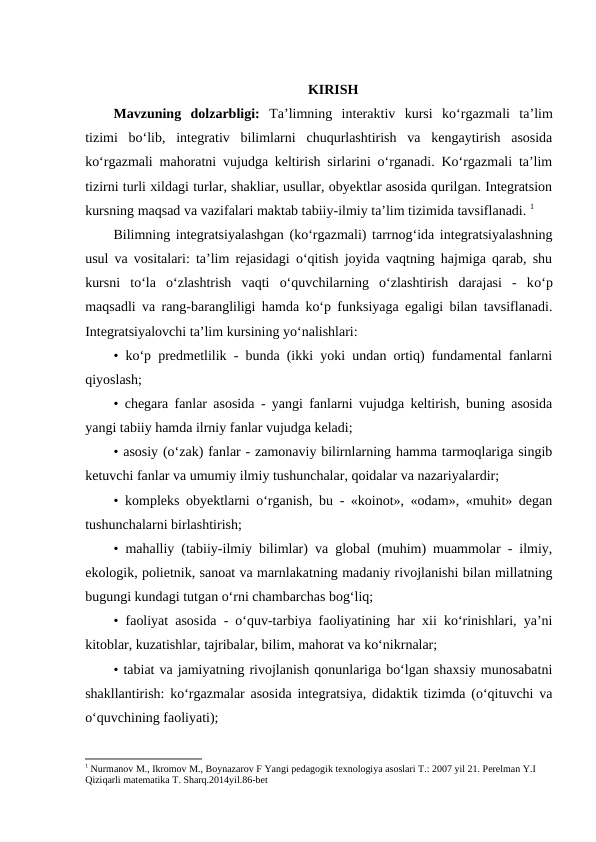 KIRISH
Mavzuning  dolzarbligi:  Ta’limning  interaktiv  kursi  ko‘rgazmali  ta’lim
tizimi  bo‘lib,  integrativ  bilimlarni  chuqurlashtirish  va  kengaytirish  asosida
ko‘rgazmali mahoratni vujudga keltirish sirlarini o‘rganadi. Ko‘rgazmali ta’lim
tizirni turli xildagi turlar, shakliar, usullar, obyektlar asosida qurilgan. Integratsion
kursning maqsad va vazifalari maktab tabiiy-ilmiy ta’lim tizimida tavsiflanadi. 1
Bilimning integratsiyalashgan (ko‘rgazmali) tarrnog‘ida integratsiyalashning
usul va vositalari: ta’lim rejasidagi o‘qitish joyida vaqtning hajmiga qarab, shu
kursni  to‘la  o‘zlashtrish  vaqti  o‘quvchilarning  o‘zlashtirish  darajasi  -  ko‘p
maqsadli va rang-barangliligi hamda ko‘p funksiyaga egaligi bilan tavsiflanadi.
Integratsiyalovchi ta’lim kursining yo‘nalishlari: 
• ko‘p predmetlilik - bunda (ikki yoki undan ortiq) fundamental fanlarni
qiyoslash; 
• chegara fanlar asosida - yangi fanlarni vujudga keltirish, buning asosida
yangi tabiiy hamda ilrniy fanlar vujudga keladi;
• asosiy (o‘zak) fanlar - zamonaviy bilirnlarning hamma tarmoqlariga singib
ketuvchi fanlar va umumiy ilmiy tushunchalar, qoidalar va nazariyalardir; 
• kompleks obyektlarni o‘rganish, bu - «koinot», «odam», «muhit» degan
tushunchalarni birlashtirish; 
• mahalliy (tabiiy-ilmiy bilimlar) va global (muhim) muammolar - ilmiy,
ekologik, polietnik, sanoat va marnlakatning madaniy rivojlanishi bilan millatning
bugungi kundagi tutgan o‘rni chambarchas bog‘liq; 
• faoliyat asosida - o‘quv-tarbiya faoliyatining har xii ko‘rinishlari, ya’ni
kitoblar, kuzatishlar, tajribalar, bilim, mahorat va ko‘nikrnalar; 
• tabiat va jamiyatning rivojlanish qonunlariga bo‘lgan shaxsiy munosabatni
shakllantirish: ko‘rgazmalar asosida integratsiya, didaktik tizimda (o‘qituvchi va
o‘quvchining faoliyati); 
1 Nurmanov M., Ikromov M., Boynazarov F Yangi pedagogik texnologiya asoslari T.: 2007 yil 21. Perelman Y.I 
Qiziqarli matematika T. Sharq.2014yil.86-bet
