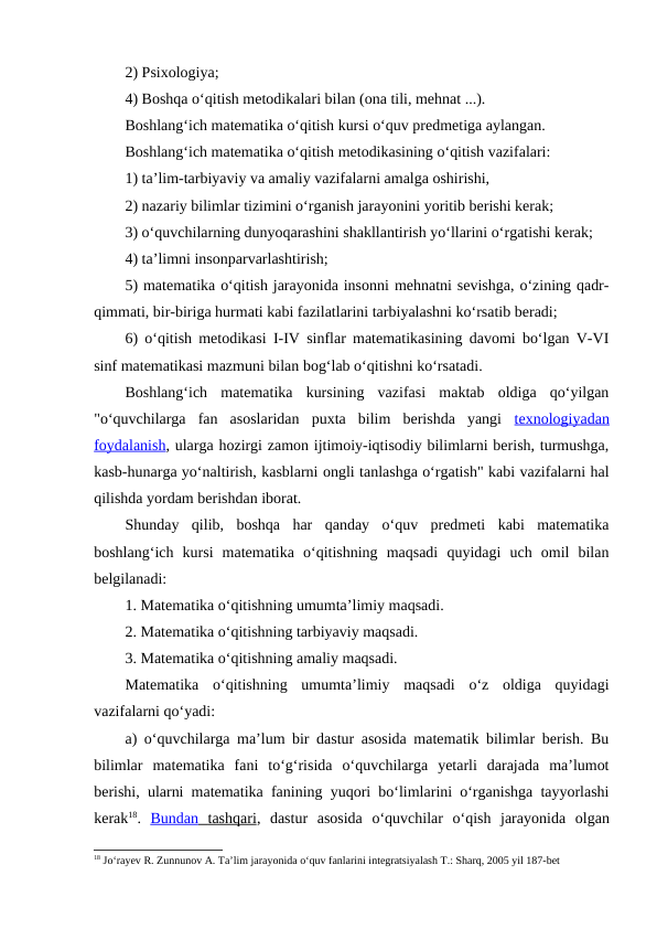 2) Psixologiya;
4) Boshqa o‘qitish metodikalari bilan (ona tili, mehnat ...).
Boshlang‘ich matematika o‘qitish kursi o‘quv predmetiga aylangan.
Boshlang‘ich matematika o‘qitish metodikasining o‘qitish vazifalari:
1) ta’lim-tarbiyaviy va amaliy vazifalarni amalga oshirishi,
2) nazariy bilimlar tizimini o‘rganish jarayonini yoritib berishi kerak;
3) o‘quvchilarning dunyoqarashini shakllantirish yo‘llarini o‘rgatishi kerak;
4) ta’limni insonparvarlashtirish;
5) matematika o‘qitish jarayonida insonni mehnatni sevishga, o‘zining qadr-
qimmati, bir-biriga hurmati kabi fazilatlarini tarbiyalashni ko‘rsatib beradi;
6) o‘qitish metodikasi I-IV sinflar matematikasining davomi bo‘lgan V-VI
sinf matematikasi mazmuni bilan bog‘lab o‘qitishni ko‘rsatadi.
Boshlang‘ich  matematika  kursining  vazifasi  maktab  oldiga  qo‘yilgan
"o‘quvchilarga  fan  asoslaridan  puxta  bilim  berishda  yangi  texnologiyadan
foydalanish, ularga hozirgi zamon ijtimoiy-iqtisodiy bilimlarni berish, turmushga,
kasb-hunarga yo‘naltirish, kasblarni ongli tanlashga o‘rgatish" kabi vazifalarni hal
qilishda yordam berishdan iborat.
Shunday  qilib,  boshqa  har  qanday  o‘quv  predmeti  kabi  matematika
boshlang‘ich  kursi  matematika  o‘qitishning  maqsadi  quyidagi  uch  omil  bilan
belgilanadi:
1. Matematika o‘qitishning umumta’limiy maqsadi.
2. Matematika o‘qitishning tarbiyaviy maqsadi.
3. Matematika o‘qitishning amaliy maqsadi.
Matematika  o‘qitishning  umumta’limiy  maqsadi  o‘z  oldiga  quyidagi
vazifalarni qo‘yadi:
a) o‘quvchilarga ma’lum bir dastur asosida matematik bilimlar berish. Bu
bilimlar  matematika  fani  to‘g‘risida  o‘quvchilarga  yetarli  darajada  ma’lumot
berishi, ularni matematika fanining yuqori bo‘limlarini o‘rganishga tayyorlashi
kerak18.  Bundan
 
    tashqari
 
 ,  dastur asosida o‘quvchilar o‘qish jarayonida olgan
18 Jo‘rayev R. Zunnunov A. Ta’lim jarayonida o‘quv fanlarini integratsiyalash T.: Sharq, 2005 yil 187-bet
