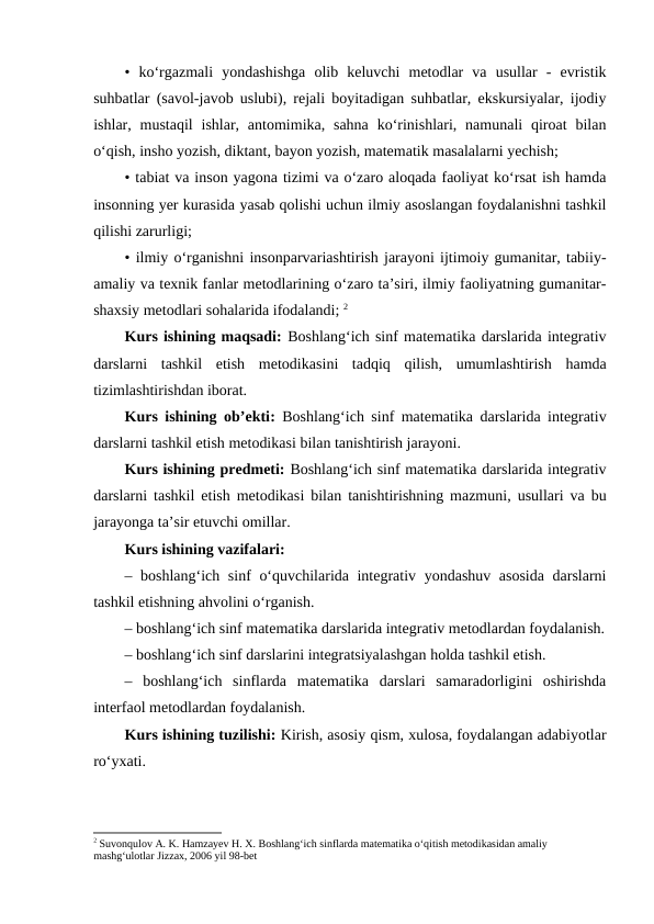 • ko‘rgazmali  yondashishga  olib  keluvchi  metodlar  va  usullar  -  evristik
suhbatlar (savol-javob uslubi), rejali boyitadigan suhbatlar, ekskursiyalar, ijodiy
ishlar, mustaqil  ishlar,  antomimika,  sahna  ko‘rinishlari,  namunali  qiroat  bilan
o‘qish, insho yozish, diktant, bayon yozish, matematik masalalarni yechish; 
• tabiat va inson yagona tizimi va o‘zaro aloqada faoliyat ko‘rsat ish hamda
insonning yer kurasida yasab qolishi uchun ilmiy asoslangan foydalanishni tashkil
qilishi zarurligi; 
• ilmiy o‘rganishni insonparvariashtirish jarayoni ijtimoiy gumanitar, tabiiy-
amaliy va texnik fanlar metodlarining o‘zaro ta’siri, ilmiy faoliyatning gumanitar-
shaxsiy metodlari sohalarida ifodalandi; 2
Kurs ishining maqsadi: Boshlang‘ich sinf matematika darslarida integrativ
darslarni  tashkil  etish  metodikasini  tadqiq  qilish,  umumlashtirish  hamda
tizimlashtirishdan iborat.
Kurs ishining ob’ekti:  Boshlang‘ich sinf matematika darslarida integrativ
darslarni tashkil etish metodikasi bilan tanishtirish jarayoni.
Kurs ishining predmeti: Boshlang‘ich sinf matematika darslarida integrativ
darslarni tashkil etish metodikasi bilan tanishtirishning mazmuni, usullari va bu
jarayonga ta’sir etuvchi omillar.
Kurs ishining vazifalari: 
– boshlang‘ich sinf o‘quvchilarida integrativ yondashuv asosida darslarni
tashkil etishning ahvolini o‘rganish. 
– boshlangʻich sinf matematika darslarida integrativ metodlardan foydalanish.
– boshlangʻich sinf darslarini integratsiyalashgan holda tashkil etish. 
–  boshlang‘ich  sinflarda  matematika  darslari  samaradorligini  oshirishda
interfaol metodlardan foydalanish.
Kurs ishining tuzilishi: Kirish, asosiy qism, xulosa, foydalangan adabiyotlar
ro‘yxati.
 
2 Suvonqulov A. K. Hamzayev H. X. Boshlang‘ich sinflarda matematika o‘qitish metodikasidan amaliy 
mashg‘ulotlar Jizzax, 2006 yil 98-bet
