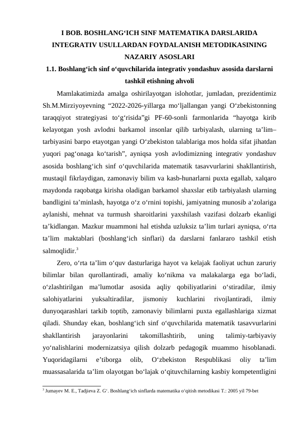 I BOB. BOSHLANGʻICH SINF MATEMATIKA DARSLARIDA
INTEGRATIV USULLARDAN FOYDALANISH METODIKASINING
NAZARIY ASOSLARI
1.1. Boshlang‘ich sinf o‘quvchilarida integrativ yondashuv asosida darslarni
tashkil etishning ahvoli
Mamlakatimizda amalga oshirilayotgan islohotlar, jumladan, prezidentimiz
Sh.M.Mirziyoyevning “2022-2026-yillarga mo‘ljallangan yangi O‘zbekistonning
taraqqiyot  strategiyasi  to‘g‘risida”gi  PF-60-sonli  farmonlarida  “hayotga  kirib
kelayotgan yosh avlodni  barkamol  insonlar  qilib tarbiyalash,  ularning ta’lim–
tarbiyasini barpo etayotgan yangi O‘zbekiston talablariga mos holda sifat jihatdan
yuqori pag‘onaga ko‘tarish”, ayniqsa yosh avlodimizning integrativ yondashuv
asosida boshlang‘ich sinf o‘quvchilarida matematik tasavvurlarini shakllantirish,
mustaqil fikrlaydigan, zamonaviy bilim va kasb-hunarlarni puxta egallab, xalqaro
maydonda raqobatga kirisha oladigan barkamol shaxslar etib tarbiyalash ularning
bandligini ta’minlash, hayotga o‘z o‘rnini topishi, jamiyatning munosib a’zolariga
aylanishi, mehnat va turmush sharoitlarini yaxshilash vazifasi dolzarb ekanligi
ta’kidlangan. Mazkur muammoni hal etishda uzluksiz ta’lim turlari ayniqsa, o‘rta
ta’lim  maktablari  (boshlang‘ich  sinflari)  da  darslarni  fanlararo  tashkil  etish
salmoqlidir.3
Zero, o‘rta ta’lim o‘quv dasturlariga hayot va kelajak faoliyat uchun zaruriy
bilimlar  bilan  qurollantiradi,  amaliy  ko‘nikma  va  malakalarga  ega  bo‘ladi,
o‘zlashtirilgan  ma’lumotlar  asosida  aqliy  qobiliyatlarini  o‘stiradilar,  ilmiy
salohiyatlarini  yuksaltiradilar,  jismoniy  kuchlarini  rivojlantiradi,  ilmiy
dunyoqarashlari tarkib toptib, zamonaviy bilimlarni puxta egallashlariga xizmat
qiladi. Shunday ekan, boshlang‘ich sinf o‘quvchilarida matematik tasavvurlarini
shakllantirish  jarayonlarini  takomillashtirib,  uning  talimiy-tarbiyaviy
yo‘nalishlarini  modernizatsiya  qilish  dolzarb  pedagogik  muammo  hisoblanadi.
Yuqoridagilarni  e’tiborga  olib,  O‘zbekiston  Respublikasi  oliy  ta’lim
muassasalarida ta’lim olayotgan bo‘lajak o‘qituvchilarning kasbiy kompetentligini
3 Jumayev M. E., Tadjieva Z. G‘. Boshlang‘ich sinflarda matematika o‘qitish metodikasi T.: 2005 yil 79-bet
