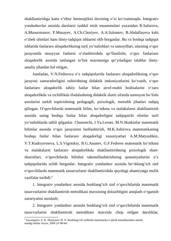shakllantirishga katta e’tibor bermoqlikni davrning o‘zi ko‘rsatmoqda. Integrativ
yondashuvlar asosida darslarni tashkil etish muammolari yuzasidan R.Safarova,
A.Musurmonov, P.Musayev, A.Ch.Choriyev, A.A.Salomov, B.Abdullayeva kabi
o‘zbek olimlari ham ilmiy-tadqiqot ishlarini olib borganlar. Bu va boshqa tadqiqot
ishlarida fanlararo aloqadorlikning turli yo‘nalishlari va tamoyillari, ularning o‘quv
jarayonida  muayyan  fanlarni  o‘zlashtirishda  qo‘llanilishi,  o‘quv  fanlariaro
aloqadorlik  asosida  tanlangan  ta’lim  mazmuniga  qo‘yiladigan  talablar  ilmiy-
amaliy jihatdan hal etilgan. 
Jumladan, V.N.Fedorova o‘z tadqiqotlarida fanlararo aloqadorlikning o‘quv
jarayoni  samaradorligini  oshirishning  didaktik imkoniyatlarini  ko‘rsatib, o‘quv
fanlariaro  aloqadorlik  tabiiy  fanlar  bilan  atrof-muhit  hodisalarini  o‘zaro
aloqadorlikda va izchillikda ifodalashning didaktik sharti sifatida namoyon bo‘lishi
asoslarini  tarkib  toptirishning  pedagogik,  psixologik,  metodik  jihatlari  tadqiq
qilingan. O‘quvchilarda matematik bilim, ko‘nikma va malakalarni shakllantirish
asosida  uning  boshqa  fanlar  bilan  aloqadorligini  tadqiqotchi  olimlar  turli
yo‘nalishlarda tahlil qilganlar. Chunonchi, I.Ya.Lerner, M.N.Skatkinlar matematik
bilimlar asosida o‘quv jarayonini faollashtirish, M.K.Ashirova matematikaning
boshqa  fanlar  bilan  fanlararo  aloqadorligi  xususiyatlari  A.M.Matyushkin,
V.T.Kudryavtseva, L.S.Vigotskiy, B.G.Ananev, G.F.Fedores matematik ko‘nikma
va  malakalarni  fanlararo  aloqadorlikda  shakllantirishning  psixologik  shart-
sharoitlari,  o‘quvchilarda  bilishni  takomillashtirishning  qonuniyatlarini  o‘z
tadqiqotlarida ochib berganlar. Integrativ yondashuv asosida bo‘shlang‘ich sinf
o‘quvchilarda matematik tassavurlarni shakllantirishda quyidagi ahamiyatga molik
vazifalar turibdi:4
1. Integrativ yondashuv asosida boshlang‘ich sinf o‘quvchilarida matematik
tasavvurlarini shakllantirish metodikasi mavzining dolzarbligini aniqlash o‘rganish
zaruriyatini asoslash; 
2. Integrativ yondashuv asosida boshlang‘ich sinf o‘quvchilarida matematik
tasavvurlarini  shakllantirish  metodikasi  mavzida  chop  etilgan  darsliklar,
4 Suvonqulov A. K. Hamzayev H. X. Boshlang‘ich sinflarda matematika o‘qitish metodikasidan amaliy 
mashg‘ulotlar Jizzax, 2006 yil 98-bet

