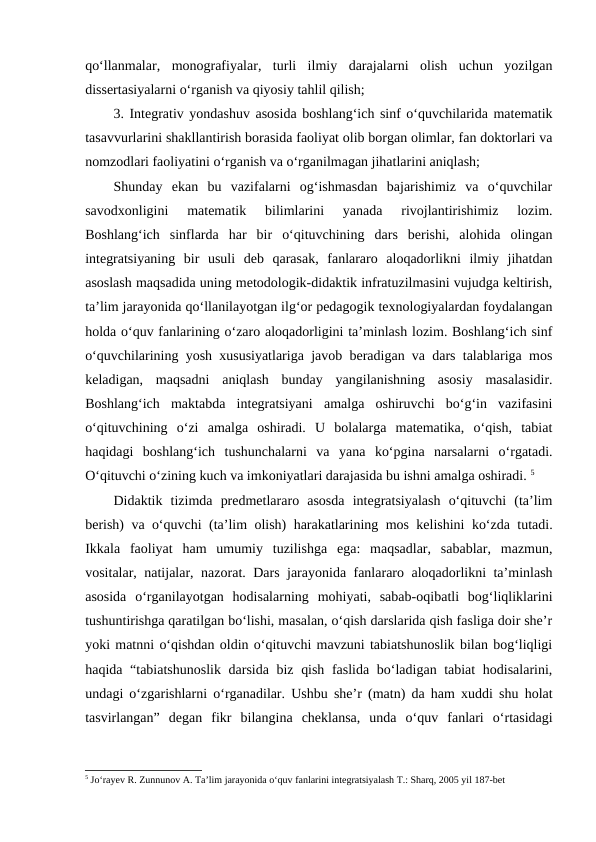 qo‘llanmalar,  monografiyalar,  turli  ilmiy  darajalarni  olish  uchun  yozilgan
dissertasiyalarni o‘rganish va qiyosiy tahlil qilish; 
3. Integrativ yondashuv asosida boshlang‘ich sinf o‘quvchilarida matematik
tasavvurlarini shakllantirish borasida faoliyat olib borgan olimlar, fan doktorlari va
nomzodlari faoliyatini o‘rganish va o‘rganilmagan jihatlarini aniqlash; 
Shunday  ekan  bu  vazifalarni  og‘ishmasdan  bajarishimiz  va  o‘quvchilar
savodxonligini  matematik  bilimlarini  yanada  rivojlantirishimiz  lozim.
Boshlang‘ich  sinflarda  har  bir  o‘qituvchining  dars  berishi,  alohida  olingan
integratsiyaning  bir  usuli  deb  qarasak,  fanlararo  aloqadorlikni  ilmiy  jihatdan
asoslash maqsadida uning metodologik-didaktik infratuzilmasini vujudga keltirish,
ta’lim jarayonida qo‘llanilayotgan ilg‘or pedagogik texnologiyalardan foydalangan
holda o‘quv fanlarining o‘zaro aloqadorligini ta’minlash lozim. Boshlang‘ich sinf
o‘quvchilarining yosh xususiyatlariga javob beradigan va dars talablariga mos
keladigan,  maqsadni  aniqlash  bunday  yangilanishning  asosiy  masalasidir.
Boshlang‘ich  maktabda  integratsiyani  amalga  oshiruvchi  bo‘g‘in  vazifasini
o‘qituvchining  o‘zi  amalga  oshiradi.  U  bolalarga  matematika,  o‘qish,  tabiat
haqidagi  boshlang‘ich  tushunchalarni  va  yana  ko‘pgina  narsalarni  o‘rgatadi.
O‘qituvchi o‘zining kuch va imkoniyatlari darajasida bu ishni amalga oshiradi. 5
Didaktik  tizimda  predmetlararo  asosda  integratsiyalash  o‘qituvchi  (ta’lim
berish) va o‘quvchi (ta’lim olish) harakatlarining mos kelishini ko‘zda tutadi.
Ikkala  faoliyat  ham  umumiy  tuzilishga  ega:  maqsadlar,  sabablar,  mazmun,
vositalar, natijalar, nazorat. Dars jarayonida fanlararo aloqadorlikni ta’minlash
asosida  o‘rganilayotgan  hodisalarning  mohiyati,  sabab-oqibatli  bog‘liqliklarini
tushuntirishga qaratilgan bo‘lishi, masalan, o‘qish darslarida qish fasliga doir she’r
yoki matnni o‘qishdan oldin o‘qituvchi mavzuni tabiatshunoslik bilan bog‘liqligi
haqida “tabiatshunoslik darsida biz qish faslida bo‘ladigan tabiat  hodisalarini,
undagi o‘zgarishlarni o‘rganadilar. Ushbu she’r (matn) da ham xuddi shu holat
tasvirlangan”  degan  fikr  bilangina  cheklansa,  unda  o‘quv  fanlari  o‘rtasidagi
5 Jo‘rayev R. Zunnunov A. Ta’lim jarayonida o‘quv fanlarini integratsiyalash T.: Sharq, 2005 yil 187-bet
