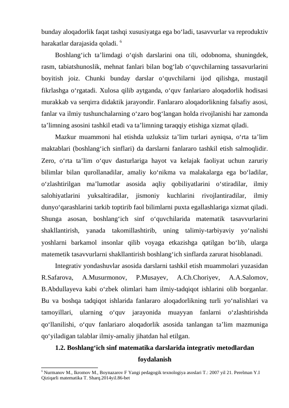 bunday aloqadorlik faqat tashqi xususiyatga ega bo‘ladi, tasavvurlar va reproduktiv
harakatlar darajasida qoladi. 6
Boshlang‘ich ta’limdagi o‘qish darslarini ona tili, odobnoma, shuningdek,
rasm, tabiatshunoslik, mehnat fanlari bilan bog‘lab o‘quvchilarning tassavurlarini
boyitish  joiz.  Chunki  bunday  darslar  o‘quvchilarni  ijod  qilishga,  mustaqil
fikrlashga o‘rgatadi. Xulosa qilib aytganda, o‘quv fanlariaro aloqadorlik hodisasi
murakkab va serqirra didaktik jarayondir. Fanlararo aloqadorlikning falsafiy asosi,
fanlar va ilmiy tushunchalarning o‘zaro bog‘langan holda rivojlanishi har zamonda
ta’limning asosini tashkil etadi va ta’limning taraqqiy etishiga xizmat qiladi.
Mazkur muammoni hal etishda uzluksiz ta’lim turlari ayniqsa, o‘rta ta’lim
maktablari (boshlang‘ich sinflari) da darslarni fanlararo tashkil etish salmoqlidir.
Zero, o‘rta ta’lim  o‘quv dasturlariga hayot  va kelajak faoliyat  uchun zaruriy
bilimlar  bilan  qurollanadilar,  amaliy  ko‘nikma  va  malakalarga  ega  bo‘ladilar,
o‘zlashtirilgan  ma’lumotlar  asosida  aqliy  qobiliyatlarini  o‘stiradilar,  ilmiy
salohiyatlarini  yuksaltiradilar,  jismoniy  kuchlarini  rivojlantiradilar,  ilmiy
dunyo‘qarashlarini tarkib toptirib faol bilimlarni puxta egallashlariga xizmat qiladi.
Shunga  asosan,  boshlang‘ich  sinf  o‘quvchilarida  matematik  tasavvurlarini
shakllantirish,  yanada  takomillashtirib,  uning  talimiy-tarbiyaviy  yo‘nalishi
yoshlarni  barkamol  insonlar  qilib  voyaga  etkazishga  qatilgan  bo‘lib,  ularga
matemetik tasavvurlarni shakllantirish boshlang‘ich sinflarda zarurat hisoblanadi. 
Integrativ yondashuvlar asosida darslarni tashkil etish muammolari yuzasidan
R.Safarova,  A.Musurmonov,  P.Musayev,  A.Ch.Choriyev,  A.A.Salomov,
B.Abdullayeva kabi o‘zbek olimlari ham ilmiy-tadqiqot ishlarini olib borganlar.
Bu va boshqa tadqiqot ishlarida fanlararo aloqadorlikning turli yo‘nalishlari va
tamoyillari,  ularning  o‘quv  jarayonida  muayyan  fanlarni  o‘zlashtirishda
qo‘llanilishi, o‘quv fanlariaro aloqadorlik asosida tanlangan ta’lim mazmuniga
qo‘yiladigan talablar ilmiy-amaliy jihatdan hal etilgan. 
1.2. Boshlangʻich sinf matematika darslarida integrativ metodlardan
foydalanish
6 Nurmanov M., Ikromov M., Boynazarov F Yangi pedagogik texnologiya asoslari T.: 2007 yil 21. Perelman Y.I 
Qiziqarli matematika T. Sharq.2014yil.86-bet
