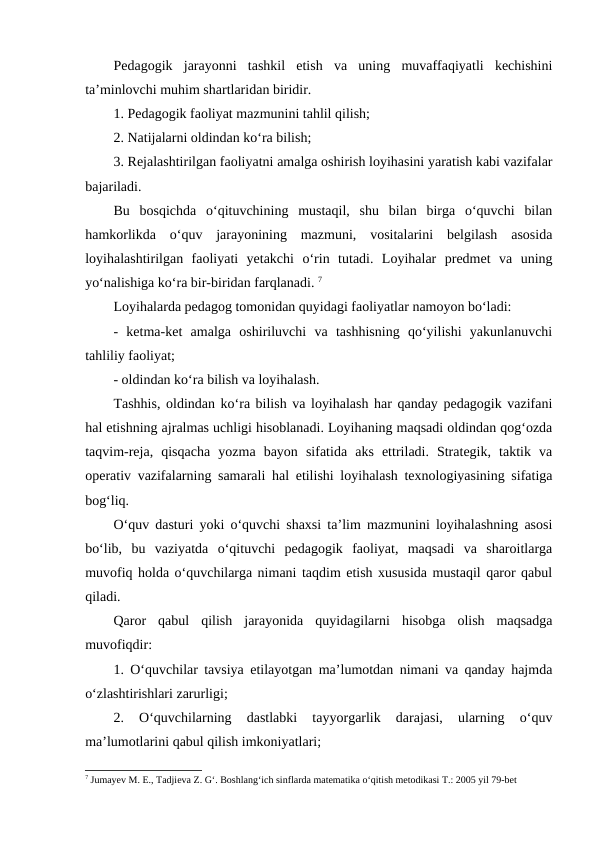 Pedagogik  jarayonni  tashkil  etish  va  uning  muvaffaqiyatli  kechishini
ta’minlovchi muhim shartlaridan biridir.
1. Pedagogik faoliyat mazmunini tahlil qilish;
2. Natijalarni oldindan ko‘ra bilish;
3. Rejalashtirilgan faoliyatni amalga oshirish loyihasini yaratish kabi vazifalar
bajariladi.
Bu  bosqichda  o‘qituvchining  mustaqil,  shu  bilan  birga  o‘quvchi  bilan
hamkorlikda  o‘quv  jarayonining  mazmuni,  vositalarini  belgilash  asosida
loyihalashtirilgan  faoliyati  yetakchi  o‘rin  tutadi.  Loyihalar  predmet  va  uning
yo‘nalishiga ko‘ra bir-biridan farqlanadi. 7
Loyihalarda pedagog tomonidan quyidagi faoliyatlar namoyon bo‘ladi:
-  ketma-ket  amalga  oshiriluvchi  va  tashhisning  qo‘yilishi  yakunlanuvchi
tahliliy faoliyat;
- oldindan ko‘ra bilish va loyihalash.
Tashhis, oldindan ko‘ra bilish va loyihalash har qanday pedagogik vazifani
hal etishning ajralmas uchligi hisoblanadi. Loyihaning maqsadi oldindan qog‘ozda
taqvim-reja,  qisqacha  yozma  bayon  sifatida  aks  ettriladi.  Strategik,  taktik  va
operativ vazifalarning samarali hal etilishi loyihalash texnologiyasining sifatiga
bog‘liq.
O‘quv dasturi yoki o‘quvchi shaxsi ta’lim mazmunini loyihalashning asosi
bo‘lib,  bu  vaziyatda  o‘qituvchi  pedagogik  faoliyat,  maqsadi  va  sharoitlarga
muvofiq holda o‘quvchilarga nimani taqdim etish xususida mustaqil qaror qabul
qiladi.
Qaror  qabul  qilish  jarayonida  quyidagilarni  hisobga  olish  maqsadga
muvofiqdir:
1. O‘quvchilar tavsiya etilayotgan ma’lumotdan nimani va qanday hajmda
o‘zlashtirishlari zarurligi;
2.  O‘quvchilarning  dastlabki  tayyorgarlik  darajasi,  ularning  o‘quv
ma’lumotlarini qabul qilish imkoniyatlari;
7 Jumayev M. E., Tadjieva Z. G‘. Boshlang‘ich sinflarda matematika o‘qitish metodikasi T.: 2005 yil 79-bet

