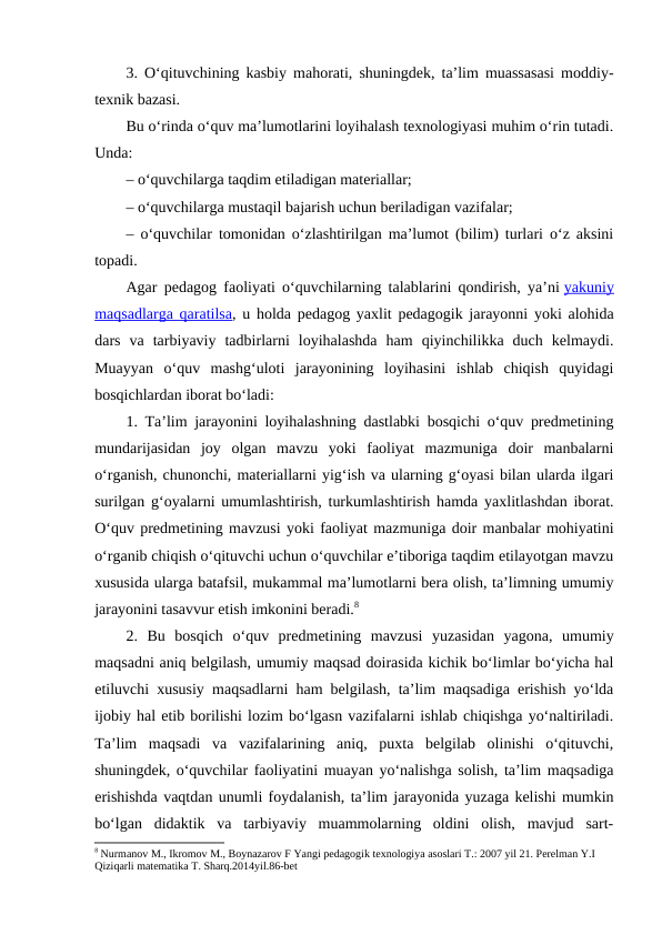 3. O‘qituvchining kasbiy mahorati, shuningdek, ta’lim muassasasi moddiy-
texnik bazasi.
Bu o‘rinda o‘quv ma’lumotlarini loyihalash texnologiyasi muhim o‘rin tutadi.
Unda:
– o‘quvchilarga taqdim etiladigan materiallar;
– o‘quvchilarga mustaqil bajarish uchun beriladigan vazifalar;
– o‘quvchilar tomonidan o‘zlashtirilgan ma’lumot (bilim) turlari o‘z aksini
topadi.
Agar pedagog faoliyati o‘quvchilarning talablarini qondirish, ya’ni yakuniy
maqsadlarga qaratilsa, u holda pedagog yaxlit pedagogik jarayonni yoki alohida
dars  va  tarbiyaviy  tadbirlarni  loyihalashda  ham  qiyinchilikka  duch  kelmaydi.
Muayyan  o‘quv  mashg‘uloti  jarayonining  loyihasini  ishlab  chiqish  quyidagi
bosqichlardan iborat bo‘ladi:
1. Ta’lim jarayonini loyihalashning dastlabki bosqichi o‘quv predmetining
mundarijasidan  joy  olgan  mavzu  yoki  faoliyat  mazmuniga  doir  manbalarni
o‘rganish, chunonchi, materiallarni yig‘ish va ularning g‘oyasi bilan ularda ilgari
surilgan g‘oyalarni umumlashtirish, turkumlashtirish hamda yaxlitlashdan iborat.
O‘quv predmetining mavzusi yoki faoliyat mazmuniga doir manbalar mohiyatini
o‘rganib chiqish o‘qituvchi uchun o‘quvchilar e’tiboriga taqdim etilayotgan mavzu
xususida ularga batafsil, mukammal ma’lumotlarni bera olish, ta’limning umumiy
jarayonini tasavvur etish imkonini beradi.8
2.  Bu  bosqich  o‘quv  predmetining  mavzusi  yuzasidan  yagona,  umumiy
maqsadni aniq belgilash, umumiy maqsad doirasida kichik bo‘limlar bo‘yicha hal
etiluvchi xususiy maqsadlarni ham belgilash, ta’lim maqsadiga erishish yo‘lda
ijobiy hal etib borilishi lozim bo‘lgasn vazifalarni ishlab chiqishga yo‘naltiriladi.
Ta’lim  maqsadi  va  vazifalarining  aniq,  puxta  belgilab  olinishi  o‘qituvchi,
shuningdek, o‘quvchilar faoliyatini muayan yo‘nalishga solish, ta’lim maqsadiga
erishishda vaqtdan unumli foydalanish, ta’lim jarayonida yuzaga kelishi mumkin
bo‘lgan  didaktik  va  tarbiyaviy  muammolarning  oldini  olish,  mavjud  sart-
8 Nurmanov M., Ikromov M., Boynazarov F Yangi pedagogik texnologiya asoslari T.: 2007 yil 21. Perelman Y.I 
Qiziqarli matematika T. Sharq.2014yil.86-bet
