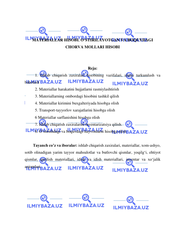  
 
 
 
 
MATERIALLAR HISOBI. O‘STIRILAYOTGAN VA BOQUVDAGI 
CHORVA MOLLARI HISOBI 
 
 
Reja: 
1. Ishlab chiqarish zaxiralari hisobining vazifalari, ularni turkumlash va 
baholash 
2. Materiallar harakatini hujjatlarni rasmiylashtirish 
3. Materiallarning ombordagi hisobini tashkil qilish 
4. Materiallar kirimini buxgalteriyada hisobga olish  
5. Transport-tayyorlov xarajatlarini hisobga olish  
6 Materiallar sarflanishini hisobga olish 
7. Ishlab chiqarish zaxiralarini inventarizatsiya qilish. 
8. O’stirishdagi va boquvdagi hayvonlarni hisobga olish  
 
Tayanch co’z va iboralar: ishlab chiqarish zaxiralari, materiallar, xom-ashyo, 
sotib olinadigan yarim tayyor mahsulotlar va butlovchi qismlar, yoqilg‘i, ehtiyot 
qismlar, qurilish materiallari, idish va idish materiallari, inventar va xo‘jalik 
anjomlari. 
 
 
 
 
 
 
 
 
