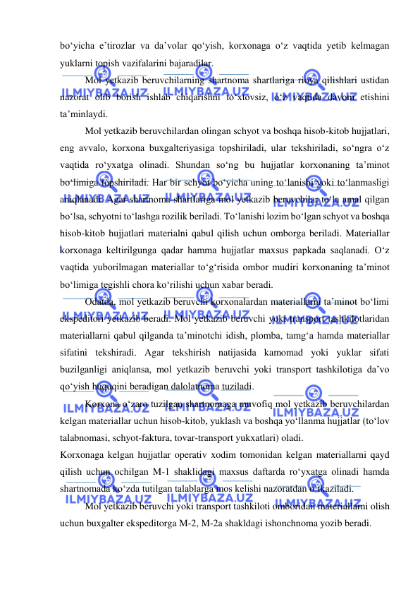  
 
bo‘yicha e’tirozlar va da’volar qo‘yish, korxonaga o‘z vaqtida yetib kelmagan 
yuklarni topish vazifalarini bajaradilar. 
Mol yetkazib beruvchilarning shartnoma shartlariga rioya qilishlari ustidan 
nazorat olib borish ishlab chiqarishni to‘xtovsiz, o‘z vaqtida davom etishini 
ta’minlaydi.  
Mol yetkazib beruvchilardan olingan schyot va boshqa hisob-kitob hujjatlari, 
eng avvalo, korxona buxgalteriyasiga topshiriladi, ular tekshiriladi, so‘ngra o‘z 
vaqtida ro‘yxatga olinadi. Shundan so‘ng bu hujjatlar korxonaning ta’minot 
bo‘limiga topshiriladi. Har bir schyot bo‘yicha uning to‘lanishi yoki to‘lanmasligi 
aniqlanadi. Agar shartnoma shartlariga mol yetkazib beruvchilar to‘la amal qilgan 
bo‘lsa, schyotni to‘lashga rozilik beriladi. To‘lanishi lozim bo‘lgan schyot va boshqa 
hisob-kitob hujjatlari materialni qabul qilish uchun omborga beriladi. Materiallar 
korxonaga keltirilgunga qadar hamma hujjatlar maxsus papkada saqlanadi. O‘z 
vaqtida yuborilmagan materiallar to‘g‘risida ombor mudiri korxonaning ta’minot 
bo‘limiga tegishli chora ko‘rilishi uchun xabar beradi. 
Odatda, mol yetkazib beruvchi korxonalardan materiallarni ta’minot bo‘limi 
ekspeditori yetkazib beradi. Mol yetkazib beruvchi yoki transport tashkilotlaridan 
materiallarni qabul qilganda ta’minotchi idish, plomba, tamg‘a hamda materiallar 
sifatini tekshiradi. Agar tekshirish natijasida kamomad yoki yuklar sifati 
buzilganligi aniqlansa, mol yetkazib beruvchi yoki transport tashkilotiga da’vo 
qo‘yish huquqini beradigan dalolatnoma tuziladi. 
Korxona o‘zaro tuzilgan shartnomaga muvofiq mol yetkazib beruvchilardan 
kelgan materiallar uchun hisob-kitob, yuklash va boshqa yo‘llanma hujjatlar (to‘lov 
talabnomasi, schyot-faktura, tovar-transport yukxatlari) oladi. 
Korxonaga kelgan hujjatlar operativ xodim tomonidan kelgan materiallarni qayd 
qilish uchun ochilgan M-1 shaklidagi maxsus daftarda ro‘yxatga olinadi hamda 
shartnomada ko‘zda tutilgan talablarga mos kelishi nazoratdan o‘tkaziladi. 
Mol yetkazib beruvchi yoki transport tashkiloti omboridan materiallarni olish 
uchun buxgalter ekspeditorga M-2, M-2a shakldagi ishonchnoma yozib beradi.  
