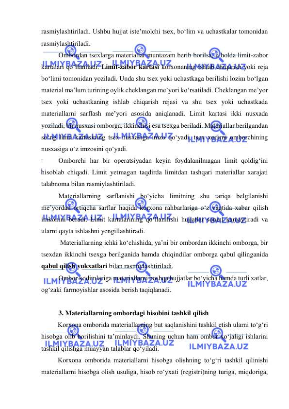  
 
rasmiylashtiriladi. Ushbu hujjat iste’molchi tsex, bo‘lim va uchastkalar tomonidan 
rasmiylashtiriladi.  
Ombordan tsexlarga materiallar muntazam berib borilsa, u holda limit-zabor 
kartalari qo‘llaniladi. Limit-zabor kartasi korxonaning ishlab chiqarish yoki reja 
bo‘limi tomonidan yoziladi. Unda shu tsex yoki uchastkaga berilishi lozim bo‘lgan 
material ma’lum turining oylik cheklangan me’yori ko‘rsatiladi. Cheklangan me’yor 
tsex yoki uchastkaning ishlab chiqarish rejasi va shu tsex yoki uchastkada 
materiallarni sarflash me’yori asosida aniqlanadi. Limit kartasi ikki nusxada 
yoziladi, bir nusxasi omborga, ikkinchisi esa tsexga beriladi. Materiallar berilgandan 
so‘ng limit kartasining tsex nusxasiga imzo qo‘yadi, tsex xodimi omborchining 
nusxasiga o‘z imzosini qo‘yadi. 
Omborchi har bir operatsiyadan keyin foydalanilmagan limit qoldig‘ini 
hisoblab chiqadi. Limit yetmagan taqdirda limitdan tashqari materiallar xarajati 
talabnoma bilan rasmiylashtiriladi. 
Materiallarning sarflanishi bo‘yicha limitning shu tariqa belgilanishi 
me’yordan ortiqcha sarflar haqida korxona rahbarlariga o‘z vaqtida xabar qilish 
imkonini beradi. Limit kartalarining qo‘llanilishi hujjatlar sonini kamaytiradi va 
ularni qayta ishlashni yengillashtiradi. 
 Materiallarning ichki ko‘chishida, ya’ni bir ombordan ikkinchi omborga, bir 
tsexdan ikkinchi tsexga berilganida hamda chiqindilar omborga qabul qilinganida 
qabul qilish yukxatlari bilan rasmiylashtiriladi.  
Ombor xodimlariga materiallarni boshqa hujjatlar bo‘yicha hamda turli xatlar, 
og‘zaki farmoyishlar asosida berish taqiqlanadi. 
 
3. Materiallarning ombordagi hisobini tashkil qilish 
Korxona omborida materiallarning but saqlanishini tashkil etish ularni to‘g‘ri 
hisobga olib borilishini ta’minlaydi. Shuning uchun ham ombor xo‘jaligi ishlarini 
tashkil qilishga muayyan talablar qo‘yiladi.  
Korxona omborida materiallarni hisobga olishning to‘g‘ri tashkil qilinishi 
materiallarni hisobga olish usuliga, hisob ro‘yxati (registri)ning turiga, miqdoriga, 
