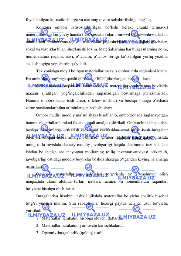  
 
foydalanilgan ko‘rsatkichlarga va ularning o‘zaro solishtirilishiga bog‘liq. 
Korxona ombori ixtisoslashtirilgan bo‘lishi kerak, chunki xilma-xil 
materiallarning kimyoviy hamda fizik xossalari ularni turli xil sharoitlarda saqlashni 
talab qiladi. Omborxona tegishli materiallar joylashtiriladigan stellajlar, tokchalar, 
shkaf va yashiklar bilan jihozlanishi lozim. Materiallarning har biriga ularning nomi, 
nomenklatura raqami, navi, o‘lchami, o‘lchov birligi ko‘rsatilgan yorliq yozilib, 
saqlash joyiga yopishtirib qo‘yiladi. 
Tez yonishga moyil bo‘lgan materiallar maxsus omborlarda saqlanishi lozim. 
Bu omborlar yong‘inga qarshi qurilmalar bilan jihozlangan bo‘lishi shart.  
Ochiq havoda saqlanishi lozim bo‘lgan materiallar omborxona hovlisida 
maxsus ajratilgan, yog‘ingarchilikdan saqlanadigan bostirmaga joylashtiriladi. 
Hamma omborxonalar tosh-tarozi, o‘lchov idishlari va boshqa shunga o‘xshash 
zarur moslamalar bilan ta’minlangan bo‘lishi shart. 
Ombor mudiri moddiy ma’sul shaxs hisoblanib, omborxonada saqlanayotgan 
hamma materiallar harakati faqat u orqali amalga oshiriladi. Omborchini ishga olish, 
boshqa lavozimlarga o‘tkazish va xizmat vazifasidan ozod qilish bosh buxgalter 
bilan kelishilgan holda amalga oshiriladi. Ombor mudirini ishga qabul qilishda 
uning to‘la ravishda shaxsiy moddiy javobgarligi haqida shartnoma tuziladi. Uni 
ishdan bo‘shatish saqlanayotgan mollarning to‘liq inventarizattsiyasi o‘tkazilib, 
javobgarligi ostidagi moddiy boyliklar boshqa shaxsga o‘tgandan keyingina amalga 
oshiriladi. 
 
Omborda materiallarning qoldiqlari to‘g‘risida to‘liq malumot olish 
maqsadida ularni alohida turlari, navlari, razmeri va nomenklatura raqamlari 
bo‘yicha hisobga olish zarur. 
Buxgalteriya hisobini tashkil qilishda materiallar bo‘yicha analitik hisobni 
to‘g‘ri yuritish muhim. Shu sababli ular hozirgi paytda uch xil usul bo‘yicha 
yuritiladi: 
1. Materiallar harakatini hisobga oluvchi daftarda; 
2. Materiallar harakatini yurituvchi kartochkalarda; 
3. Operativ-buxgalterlik (qoldiq) usuli. 
