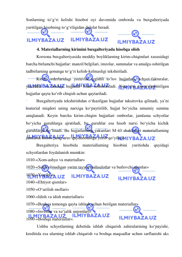  
 
Sonlarning to‘g‘ri kelishi hisobot oyi davomida omborda va buxgalteriyada 
yuritilgan hisobning to‘g‘riligidan dalolat beradi.  
 
 
4. Materiallarning kirimini buxgalteriyada hisobga olish 
Korxona buxgalteriyasida moddiy boyliklarning kirim-chiqimlari xususidagi 
barcha birlamchi hujjatlar: manzil belgilari, imzolar, summalar va amalga oshirilgan 
tadbirlarning qonunga to‘g‘ri kelish-kelmasligi tekshiriladi.  
Kirim orderlaridagi yozuvlar tegishli to‘lov hujjatlari, schyot-fakturalar, 
yukxatlar va boshqa hujjatlar bilan solishtiriladi. Noto‘g‘ri rasmiylashtirilgan 
hujjatlar qayta ko‘rib chiqish uchun qaytariladi.  
Buxgalteriyada tekshirishdan o‘tkazilgan hujjatlar taksirovka qilinadi, ya’ni 
material miqdori uning narxiga ko‘paytirilib, hujjat bo‘yicha umumiy summa 
aniqlanadi. Keyin barcha kirim-chiqim hujjatlari omborlar, jamlama schyotlar 
bo‘yicha guruhlarga ajratiladi, bu guruhlar esa hisob narxi bo‘yicha kichik 
guruhlarga bo‘linadi. Bu hujjatlarning yakunlari M-43 shaklidagi materiallarning 
jamlama hisobi jamg‘aruv qaydnomasiga yozib qo‘yiladi. 
Buxgalteriya 
hisobida 
materiallarning 
hisobini 
yuritishda 
quyidagi 
schyotlardan foydalanish mumkin: 
1010-«Xom-ashyo va materiallar» 
1020-«Sotib olinadigan yarim tayyor mahsulotlar va butlovchi qismlar» 
1030-«Yoqilg‘i» 
1040-«Ehtiyot qismlar» 
1050-«O‘urilish mollari» 
1060-«Idish va idish materiallari» 
1070-«Boshqa tomonga qayta ishlash uchun berilgan materiallar» 
1080-«Inventar va xo‘jalik anjomlari» 
1090-«Boshqa materiallar». 
Ushbu schyotlarning debetida ishlab chiqarish zahiralarining ko‘payishi, 
kreditida esa ularning ishlab chiqarish va boshqa maqsadlar uchun sarflanishi aks 
