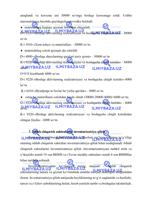  
 
aniqlandi va korxona uni 30000 so‘mga boshqa korxonaga sotdi. Ushbu 
muomalalarga hisobda quyidagicha provodka beriladi: 
 materialning haqiqiy qiymati hisobdan chiqarildi. 
D-t 9220-«Boshqa aktivlarning realizattsiyasi va boshqacha chiqib ketishi» - 20000 
so‘m  
K-t 1010-«Xom-ashyo va materiallar» - 20000 so‘m. 
 materialning sotish qiymati aks ettirildi: 
D-t 4890-«Boshqa shaxslarning qarzlari-joriy qismi» - 30000 so‘m 
K-t 9220-«Boshqa aktivlarning realizattsiyasi va boshqacha chiqib ketishi» - 30000 
so‘m. 
O‘O‘S hisoblandi 4000 so‘m; 
D-t 9220-«Boshqa aktivlarning realizattsiyasi va boshqacha chiqib ketishi»-4000 
so‘m 
 K-t 6410-«Byudjetga to‘lovlar bo‘yicha qarzlar» - 4000 so‘m. 
  ortiqcha materillarni sotishdan foyda olindi (30000-20000-4000)=6000 so‘m; 
D-t 9220-«Boshqa aktivlarning realizattsiyasi va boshqacha chiqib ketishi» - 6000 
so‘m 
K-t 9320-«Boshqa aktivlarning realizattsiyasi va boshqacha chiqib ketishidan 
olingan foyda» - 6000 so‘m.  
 
7. Ishlab chiqarish zahiralarini inventarizatsiya qilish  
Korxonalarning buxgalteriya hisobi va hisoboti ma’lumotlarining to‘g‘riligi 
ularning ishlab chiqarish zahiralari inventarizattsiya qilish bilan tasdiqlanadi. Ishlab 
chiqarish zahiralarini inventarizattsiya qilish «Inventarizattsiyani tashkil etish va 
o‘tkazish» nomli 19-son BHMS va «Tovar-moddiy zahiralar» nomli 4-son BHMSlar 
bilan tartibga solinadi. 
Inventarizattsiyadan 
ko‘zlangan 
asosiy 
maqsad 
- 
ishlab 
chiqarish 
zahiralarining natura va qiymat ko‘rinishida amalda mavjud ekanligini aniqlashdan 
iborat. Inventarizattsiya qilish natijasida boyliklarning to‘g‘ri saqlanishi va berilishi, 
tarozi va o‘lchov asboblarining holati, hisob yuritish tartibi va boshqalar tekshiriladi. 
