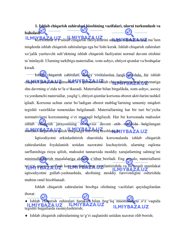  
 
 
1. Ishlab chiqarish zahiralari hisobining vazifalari, ularni turkumlash va 
baholash 
Korxonalar o‘z ishlab chiqarish faoliyatlarini amalga oshirishi uchun ma’lum 
miqdorda ishlab chiqarish zahiralariga ega bo‘lishi kerak. Ishlab chiqarish zahiralari 
xo‘jalik yurituvchi sub’ektning ishlab chiqarish faoliyatini normal davom etishini 
ta’minlaydi. Ularning tarkibiga materiallar, xom-ashyo, ehtiyot qismlar va boshqalar 
kiradi. 
Ishlab chiqarish zahiralari, asosiy vositalardan farqli ravishda, bir ishlab 
chiqarish jarayonida qatnashib, o‘z qiymatini ishlab chiqarilgan mahsulot qiymatiga 
shu davrning o‘zida to‘la o‘tkazadi. Materiallar bilan birgalikda, xom-ashyo, asosiy 
va yordamchi materiallar, yoqilg‘i, ehtiyot qismlar korxona oborot aktivlarini tashkil 
qiladi. Korxona uchun zarur bo‘ladigan oborot mablag‘larining umumiy miqdori 
tegishli vazirliklar tomonidan belgilanadi. Materiallarning har bir turi bo‘yicha 
normativlarni korxonaning o‘zi mustaqil belgilaydi. Har bir korxonada mahsulot 
ishlab chiqarish jarayonining to‘xtovsiz davom etib turishida belgilangan 
normativlarga rioya qilish maqsadga muvofiq hisoblanadi. 
Iqtisodiyotni erkinlashtirish sharoitida korxonalarda ishlab chiqarish 
zahiralaridan foydalanish ustidan nazoratni kuchaytirish, ularning oqilona 
sarflanishiga rioya qilish, mahsulot tannarxida moddiy xarajatlarning salmog‘ini 
minimallashtirish masalalariga alohida e’tibor beriladi. Eng avvalo, materiallarni 
to‘g‘ri, tejamli sarflash korxona faoliyatini rivojlantirishda va bu orqali mamlakat 
iqtisodiyotini gullab-yashnashida, aholining moddiy farovonligini oshirishda 
muhim omil hisoblanadi. 
Ishlab chiqarish zahiralarini hisobga olishning vazifalari quyidagilardan 
iborat: 
 Ishlab chiqarish zahiralari harakati bilan bog‘liq muomalalarni o‘z vaqtida 
tegishli hujjatlarda rasmiylashtirish; 
 Ishlab chiqarish zahiralarining to‘g‘ri saqlanishi ustidan nazorat olib borish;  
