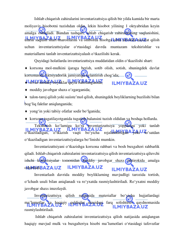  
 
Ishlab chiqarish zahiralarini inventarizattsiya qilish bir yilda kamida bir marta 
moliyaviy hisobotni tuzishdan oldin, lekin hisobot yilining 1 oktyabridan keyin 
amalga oshiriladi. Bundan tashqari, ishlab chiqarish zahiralarining saqlanishini, 
ularni saqlash shart-sharoitlarini va omborda hisobga olish ahvolini nazorat qilish 
uchun inventarizattsiyalar o‘rtasidagi davrda muntazam tekshirishlar va 
materiallarni tanlab inventarizattsiyalash o‘tkazilishi kerak.  
Quyidagi holatlarda inventarizattsiya muddatidan oldin o‘tkazilishi shart: 
 korxona mol-mulkini ijaraga berish, sotib olish, sotish, shuningdek davlat 
korxonasini Aktsiyadorlik jamiyatiga aylantirish chog‘ida; 
 tovar-moddiy boyliklar qayta baholanganida; 
 moddiy javobgar shaxs o‘zgarganida; 
 talon-taroj qilish yoki suiiste’mol qilish, shuningdek boyliklarning buzilishi bilan 
bog‘liq faktlar aniqlanganida; 
 yong‘in yoki tabiiy ofatlar sodir bo‘lganida; 
 korxona tugatilayotganida tugatish balansini tuzish oldidan va boshqa hollarda. 
Tekshirish ko‘lamiga ko‘ra inventarizattsiya yoppasiga yoki tanlab 
o‘tkaziladigan, 
o‘tkazish 
vaqti 
bo‘yicha 
rejalashtirilgan 
yoki 
to‘satdan 
o‘tkaziladigan inventarizattsiyalarga bo‘linishi mumkin. 
Inventarizattsiyani o‘tkazishga korxona rahbari va bosh buxgalteri rahbarlik 
qiladi. Ishlab chiqarish zahiralarini inventarizattsiya qilish inventarizattsiya qiluvchi 
ishchi komistsiyalar tomonidan moddiy javobgar shaxs ishtirokida amalga 
oshiriladi.  
Inventarlash davrida moddiy boyliklarning mavjudligi tarozida tortish, 
o‘lchash usuli bilan aniqlanadi va ro‘yxatda rasmiylashtiriladi. Ro‘yxatni moddiy 
javobgar shaxs imzolaydi. 
Inventarizattsiya 
qilish 
natijasida 
materiallar 
bo‘yicha 
hujjatlardagi 
ma’lumotlar va haqiqiy qoldiqlar orasidagi farq solishtiruv qaydnomasida 
rasmiylashtiriladi. 
 Ishlab chiqarish zahiralarini inventarizattsiya qilish natijasida aniqlangan 
haqiqiy mavjud mulk va buxgalteriya hisobi ma’lumotlari o‘rtasidagi tafovutlar 
