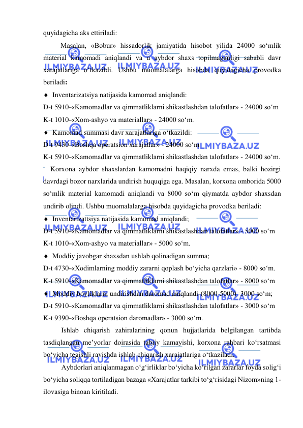  
 
quyidagicha aks ettiriladi: 
Masalan, «Bobur» hissadorlik jamiyatida hisobot yilida 24000 so‘mlik 
material kamomadi aniqlandi va u aybdor shaxs topilmaganligi sababli davr 
xarajatlariga o‘tkazildi. Ushbu muomalalarga hisobda quyidagicha provodka 
beriladi: 
 Inventarizatsiya natijasida kamomad aniqlandi: 
D-t 5910-«Kamomadlar va qimmatliklarni shikastlashdan talofatlar» - 24000 so‘m 
K-t 1010-«Xom-ashyo va materiallar» - 24000 so‘m. 
 Kamomad summasi davr xarajatlariga o‘tkazildi: 
D-t 9430-«Boshqa operatsion xarajatlar» - 24000 so‘m 
K-t 5910-«Kamomadlar va qimmatliklarni shikastlashdan talofatlar» - 24000 so‘m. 
    Korxona aybdor shaxslardan kamomadni haqiqiy narxda emas, balki hozirgi 
davrdagi bozor narxlarida undirish huquqiga ega. Masalan, korxona omborida 5000 
so‘mlik material kamomadi aniqlandi va 8000 so‘m qiymatda aybdor shaxsdan 
undirib olindi. Ushbu muomalalarga hisobda quyidagicha provodka beriladi: 
 Inventarizattsiya natijasida kamomad aniqlandi; 
D-t 5910-«Kamomadlar va qimmatliklarni shikastlashdan talofatlar» - 5000 so‘m 
K-t 1010-«Xom-ashyo va materiallar» - 5000 so‘m. 
 Moddiy javobgar shaxsdan ushlab qolinadigan summa; 
D-t 4730-«Xodimlarning moddiy zararni qoplash bo‘yicha qarzlari» - 8000 so‘m. 
K-t 5910-«Kamomadlar va qimmatliklarni shikastlashdan talofatlar» - 8000 so‘m 
 Moddiy boyliklarni undirishdan daromad aniqlandi-(8000-5000)=3000 so‘m; 
D-t 5910-«Kamomadlar va qimmatliklarni shikastlashdan talofatlar» - 3000 so‘m 
K-t 9390-«Boshqa operatsion daromadlar» - 3000 so‘m.  
Ishlab chiqarish zahiralarining qonun hujjatlarida belgilangan tartibda 
tasdiqlangan me’yorlar doirasida tabiiy kamayishi, korxona rahbari ko‘rsatmasi 
bo‘yicha tegishli ravishda ishlab chiqarish xarajatlariga o‘tkaziladi.  
Aybdorlari aniqlanmagan o‘g‘irliklar bo‘yicha ko‘rilgan zararlar foyda solig‘i 
bo‘yicha soliqqa tortiladigan bazaga «Xarajatlar tarkibi to‘g‘risidagi Nizom»ning 1-
ilovasiga binoan kiritiladi. 
