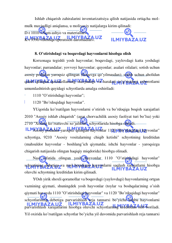  
 
Ishlab chiqarish zahiralarini inventarizattsiya qilish natijasida ortiqcha mol-
mulk mavjudligi aniqlansa, u moliyaviy natijalarga kirim qilinadi: 
D-t 1010-«Xom-ashyo va materiallar» 
K-t 9390-«Boshqa operatsion daromadlar». 
 
8. O’stirishdagi va boquvdagi hayvonlarni hisobga olish  
Korxonaga tegishli yosh hayvonlar; boquvdagi, yaylovdagi katta yoshdagi 
hayvonlar; parrandalar; yovvoyi hayvonlar; quyonlar; asalari oilalari; sotish uchun 
asosiy podadan yaroqsiz qilingan (boquvga qo’yilmasdan); sotish uchun aholidan 
qabul qilingan qoramollarning mavjudligi va harakati to’g’risidagi axborotlarni 
umumlashtirish quyidagi schyotlarda amalga oshiriladi: 
1110 "O’stirishdagi hayvonlar"; 
1120 "Bo’rdoqidagi hayvonlar". 
YUqorida ko’rsatilgan hayvonlarni o’stirish va bo’rdoqiga boqish xarajatlari 
2010 "Asosiy ishlab chiqarish" (agar chorvachilik asosiy faoliyat turi bo’lsa) yoki 
2710 "Xizmat ko’rsatuvchi xo’jaliklar" schyotlarida hisobga olinadi. 
Asosiy podadan yaroqsiz qilingan hayvonlar 1120 "Bo’rdoqidagi hayvonlar" 
schyotiga, 9210 "Asosiy vositalarning chiqib ketishi" schyotining kreditidan 
(mahsuldor hayvonlar - boshlang’ich qiymatda; ishchi hayvonlar - yaroqsizga 
chiqarish natijasida olingan haqiqiy miqdorida) hisobga olinadi. 
Nasl sifatida olingan yosh hayvonlar 1110 "O’stirishdagi hayvonlar" 
schyotining debetiga va nasl beradigan hayvonlarni saqlash xarajatlarni hisobga 
oluvchi schyotning kreditidan kirim qilinadi. 
YOsh yirik shoxli qoramollar va boquvdagi (yaylovdagi) hayvonlarning ortgan 
vaznining qiymati, shuningdek yosh hayvonlar (toylar va boshqalar)ning o’sish 
qiymati har oyda 1110 "O’stirishdagi hayvonlar" va 1120 "Bo’rdoqidagi hayvonlar" 
schyotlarining debetiga parvarishlash reja tannarxi bo’yicha ushbu hayvonlarni 
parvarishlash xarajatlarini hisobga oluvchi schyotlarning kreditidan olib boriladi. 
Yil oxirida ko’rsatilgan schyotlar bo’yicha yil davomida parvarishlash reja tannarxi 
