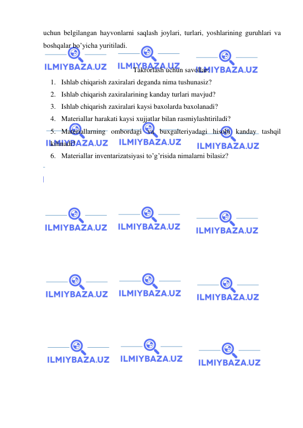  
 
uchun belgilangan hayvonlarni saqlash joylari, turlari, yoshlarining guruhlari va 
boshqalar bo’yicha yuritiladi. 
 
Takrorlash uchun savollar: 
1. Ishlab chiqarish zaxiralari deganda nima tushunasiz? 
2. Ishlab chiqarish zaxiralarining kanday turlari mavjud? 
3. Ishlab chiqarish zaxiralari kaysi baxolarda baxolanadi? 
4. Materiallar harakati kaysi xujjatlar bilan rasmiylashtiriladi? 
5. Materiallarning ombordagi va buxgalteriyadagi hisobi kanday tashqil 
kilinadi? 
6. Materiallar inventarizatsiyasi to’g’risida nimalarni bilasiz? 
 
