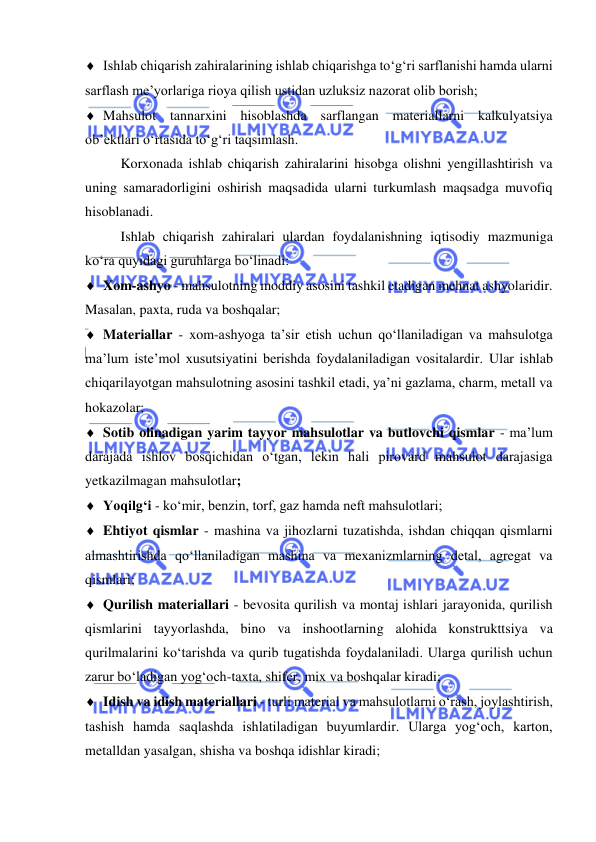  
 
 Ishlab chiqarish zahiralarining ishlab chiqarishga to‘g‘ri sarflanishi hamda ularni 
sarflash me’yorlariga rioya qilish ustidan uzluksiz nazorat olib borish; 
 Mahsulot tannarxini hisoblashda sarflangan materiallarni kalkulyatsiya 
ob’ektlari o‘rtasida to‘g‘ri taqsimlash. 
Korxonada ishlab chiqarish zahiralarini hisobga olishni yengillashtirish va 
uning samaradorligini oshirish maqsadida ularni turkumlash maqsadga muvofiq 
hisoblanadi. 
Ishlab chiqarish zahiralari ulardan foydalanishning iqtisodiy mazmuniga 
ko‘ra quyidagi guruhlarga bo‘linadi: 
 Xom-ashyo - mahsulotning moddiy asosini tashkil etadigan mehnat ashyolaridir. 
Masalan, paxta, ruda va boshqalar; 
 Materiallar - xom-ashyoga ta’sir etish uchun qo‘llaniladigan va mahsulotga 
ma’lum iste’mol xusutsiyatini berishda foydalaniladigan vositalardir. Ular ishlab 
chiqarilayotgan mahsulotning asosini tashkil etadi, ya’ni gazlama, charm, metall va 
hokazolar; 
 Sotib olinadigan yarim tayyor mahsulotlar va butlovchi qismlar - ma’lum 
darajada ishlov bosqichidan o‘tgan, lekin hali pirovard mahsulot darajasiga 
yetkazilmagan mahsulotlar; 
 Yoqilg‘i - ko‘mir, benzin, torf, gaz hamda neft mahsulotlari; 
 Ehtiyot qismlar - mashina va jihozlarni tuzatishda, ishdan chiqqan qismlarni 
almashtirishda qo‘llaniladigan mashina va mexanizmlarning detal, agregat va 
qismlari; 
 Qurilish materiallari - bevosita qurilish va montaj ishlari jarayonida, qurilish 
qismlarini tayyorlashda, bino va inshootlarning alohida konstrukttsiya va 
qurilmalarini ko‘tarishda va qurib tugatishda foydalaniladi. Ularga qurilish uchun 
zarur bo‘ladigan yog‘och-taxta, shifer, mix va boshqalar kiradi; 
 Idish va idish materiallari - turli material va mahsulotlarni o‘rash, joylashtirish, 
tashish hamda saqlashda ishlatiladigan buyumlardir. Ularga yog‘och, karton, 
metalldan yasalgan, shisha va boshqa idishlar kiradi; 
