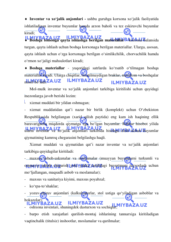  
 
 Inventar va xo‘jalik anjomlari - ushbu guruhga korxona xo‘jalik faoliyatida 
ishlatiladigan inventar buyumlar hamda arzon baholi va tez eskiruvchi buyumlar 
kiradi; 
 Boshqa tomonga qayta ishlashga berilgan materiallar - korxona balansida 
turgan, qayta ishlash uchun boshqa korxonaga berilgan materiallar. Ularga, asosan, 
qayta ishlash uchun o‘zga korxonaga berilgan o‘simlikchilik, chorvachilik hamda 
o‘rmon xo‘jaligi mahsulotlari kiradi; 
 Boshqa materiallar - yuqoridagi satrlarda ko‘rsatib o‘tilmagan boshqa 
materiallar kiradi. Ularga chiqitlar, tuzatilmaydigan braklar, metallom va boshqalar 
misol bo‘ladi. 
 
Mol-mulk inventar va xo‘jalik anjomlari tarkibiga kiritilishi uchun quyidagi 
mezonlarga javob berishi lozim: 
- xizmat muddati bir yildan oshmagan; 
- xizmat muddatidan qat’i nazar bir birlik (komplekt) uchun O‘zbekiston 
Respublikasida belgilangan (xarid qilish paytida) eng kam ish haqining ellik 
baravarigacha miqdorda qiymatga ega bo‘lgan buyumlar. Rahbar hisobot yilida 
ularni inventar va xo‘jalik anjomlari tarkibida hisobga olish uchun buyumlar 
qiymatining kamroq chegarasini belgilashga haqli.  
 
Xizmat muddati va qiymatidan qat’i nazar inventar va xo‘jalik anjomlari 
tarkibiga quyidagilar kiritiladi: 
- maxsus asbob-uskunalar va moslamalar (muayyan buyumlarni turkumli va 
ommaviy ishlab chiqarish yoki yakka tartibdagi buyurtmani tayyorlash uchun 
mo‘ljallangan, maqsadli asbob va moslamalar); 
- maxsus va sanitariya kiyimi, maxsus poyabzal; 
- ko‘rpa-to‘shaklar; 
- yozuv-chizuv anjomlari (kalkulyatorlar, stol ustiga qo‘yiladigan asboblar va 
hokazolar); 
- oshxona inventari, shuningdek dasturxon va sochiqlar; 
- barpo etish xarajatlari qurilish-montaj ishlarining tannarxiga kiritiladigan 
vaqtinchalik (titulsiz) inshootlar, moslamalar va qurilmalar; 
