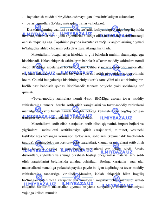  
 
- foydalanish muddati bir yildan oshmaydigan almashtiriladigan uskunalar; 
- ovlash qurollari (to‘rlar, matraplar, trallar va hokazo). 
 
Korxona ularning vazifasi va moliya-xo‘jalik faoliyatidagi o‘rniga bog‘liq holda 
inventar, asboblar va xo‘jalik anjomlarini hisobga olish uchun schyotlarni mustaqil 
ochish huquqiga ega. Topshirish paytida inventar va xo‘jalik anjomlarining qiymati 
to‘laligicha ishlab chiqarish yoki davr xarajatlariga kiritiladi.  
Materiallarni buxgalteriya hisobida to‘g‘ri baholash muhim ahamiyatga ega 
hisoblanadi. Ishlab chiqarish zahiralarini baholash «Tovar-moddiy zahiralar» nomli 
4-son BHMSga asoslangan bo‘lishi lozim. Ushbu standartga muvofiq materiallar 
eng kam bahoda, ya’ni tannarxi bo‘yicha yoki sof sotish qiymatida hisobga olinishi 
lozim. Chunki buxgalteriya hisobining ehtiyotkorlik tamoyilini aks ettirishning biri 
bo‘lib past baholash qoidasi hisoblanadi: tannarx bo‘yicha yoki sotishning sof 
qiymati. 
«Tovar-moddiy zahiralar» nomli 4-son BHMSga asosan tovar moddiy 
zahiralarning tannarxi barcha sotib olish xarajatlarini va tovar-moddiy zahiralarni 
manzilga yetkazib berish hamda tegishli holatga keltirish bilan bog‘liq bo‘lgan 
transport-tayyorlov xarajatlarini o‘z ichiga oladi. 
Materiallarni sotib olish xarajatlari sotib olish qiymatini, import bojlari va 
yig‘imlarni, mahsulotni sertifikattsiya qilish xarajatlarini, ta’minot, vositachi 
tashkilotlarga to‘langan komission to‘lovlarni, soliqlarni (keyinchalik hisob-kitob 
tarzida), shuningdek transport-tayyorlov xarajatlari, xizmat va zahiralarni sotib olish 
bilan bevosita bog‘liq bo‘lgan boshqa xarajatlarni o‘z ichiga oladi. Savdo 
diskontlari, siylovlari va shunga o‘xshash boshqa chegirmalar materiallarni sotib 
olish xarajatlarini belgilashda amalga oshiriladi. Boshqa xarajatlar, agar ular 
materiallarni manziliga yetkazish paytida paydo bo‘lgan taqdirdagina tovar-moddiy 
zahiralarning tannarxiga kiritiladi. Masalan, ishlab chiqarish bilan bog‘liq 
bo‘lmagan qo‘shimcha xarajatlar yoki muayyan mijozlar uchun mahsulot ishlab 
chiqarish sarflarini materiallar qiymati bo‘yicha xarajatlarga kiritish imkoniyati 
vujudga kelishi mumkin.  
