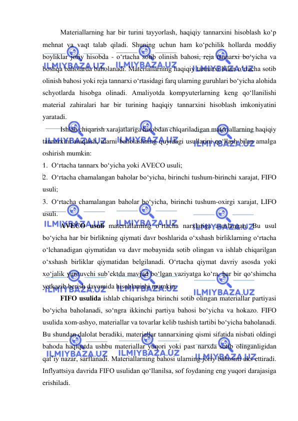  
 
Materiallarning har bir turini tayyorlash, haqiqiy tannarxini hisoblash ko‘p 
mehnat va vaqt talab qiladi. Shuning uchun ham ko‘pchilik hollarda moddiy 
boyliklar joriy hisobda - o‘rtacha sotib olinish bahosi, reja tannarxi bo‘yicha va 
boshqa baholarda baholanadi. Materiallarning haqiqiy tannarxi bilan o‘rtacha sotib 
olinish bahosi yoki reja tannarxi o‘rtasidagi farq ularning guruhlari bo‘yicha alohida 
schyotlarda hisobga olinadi. Amaliyotda kompyuterlarning keng qo‘llanilishi 
material zahiralari har bir turining haqiqiy tannarxini hisoblash imkoniyatini 
yaratadi. 
Ishlab chiqarish xarajatlariga hisobdan chiqariladigan materiallarning haqiqiy 
tannarxini aniqlash, ularni baholashning quyidagi usullarini qo‘llash bilan amalga 
oshirish mumkin: 
1. O‘rtacha tannarx bo‘yicha yoki AVECO usuli; 
2. O‘rtacha chamalangan baholar bo‘yicha, birinchi tushum-birinchi xarajat, FIFO 
usuli; 
3. O‘rtacha chamalangan baholar bo‘yicha, birinchi tushum-oxirgi xarajat, LIFO 
usuli. 
AVECO usuli materiallarning o‘rtacha narxlariga asoslangan. Bu usul 
bo‘yicha har bir birlikning qiymati davr boshlarida o‘xshash birliklarning o‘rtacha 
o‘lchanadigan qiymatidan va davr mobaynida sotib olingan va ishlab chiqarilgan 
o‘xshash birliklar qiymatidan belgilanadi. O‘rtacha qiymat davriy asosda yoki 
xo‘jalik yurituvchi sub’ektda mavjud bo‘lgan vaziyatga ko‘ra, har bir qo‘shimcha 
yetkazib berish davomida hisoblanishi mumkin. 
FIFO usulida ishlab chiqarishga birinchi sotib olingan materiallar partiyasi 
bo‘yicha baholanadi, so‘ngra ikkinchi partiya bahosi bo‘yicha va hokazo. FIFO 
usulida xom-ashyo, materiallar va tovarlar kelib tushish tartibi bo‘yicha baholanadi. 
Bu shundan dalolat beradiki, materiallar tannarxining qismi sifatida nisbati oldingi 
bahoda haqiqatda ushbu materiallar yuqori yoki past narxda sotib olinganligidan 
qat’iy nazar, sarflanadi. Materiallarning bahosi ularning joriy bahosini aks ettiradi. 
Inflyattsiya davrida FIFO usulidan qo‘llanilsa, sof foydaning eng yuqori darajasiga 
erishiladi.  
