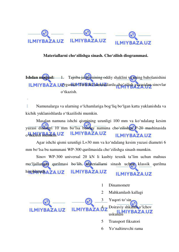  
 
 
 
 
 
 
Materiallarni cho‘zilishga sinash. Cho‘zilish diogrammasi. 
 
 
Ishdan maqsad: 
1. Tajriba jarayonining oddiy shaklini va uning baholanishini 
o‘rganish. Turli hil namunalarda cho‘zilish yuzasidan sinovlar 
o‘tkazish. 
 
Namunalarga va ularning o‘lchamlariga bog‘liq bo‘lgan katta yuklanishda va 
kichik yuklanishlarda o‘tkazilishi mumkin. 
Masalan namuna ishchi qismining uzunligi 100 mm va ko‘ndalang kesim 
yuzasi diametri 10 mm bo‘lsa bunday namuna cho‘zilishga P-20 mashinasida 
o‘tkazish mumkin. 
Agar ishchi qismi uzunligi L=30 mm va ko‘ndalang kesim yuzasi diametri 6 
mm bo‘lsa bu namunani WP-300 qurilmasida cho‘zilishga sinash mumkin. 
Sinov WP-300 universal 20 kN li kasbiy texnik ta’lim uchun mahsus 
mo‘ljallangan qurilmasi bo‘lib, materiallarni sinash uchun klassik qurilma 
hisoblanadi. 
1 
Dinamometr  
2 
Mahkamlash kallagi 
3 
Yuqori to‘sin 
4 
Doiraviy shkalali o‘lchov 
uskunasi 
5 
Transport fiksatori 
6 
Yo‘naltiruvchi rama 
