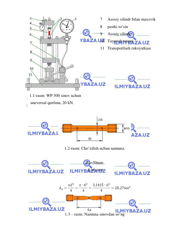  
 
 
1.1-rasm: WP 300 sinov uchun 
 uneversal qurilma, 20 kN. 
 
 
1.2-rasm: Cho‘zilish uchun namuna. 
 
Lo=30mm 
 do=6 mm 
 
 
1.3 – rasm. Namuna sinovdan so‘ng 
 
7 
Asosiy silindr bilan maxovik 
8 
pastki to‘sin 
9 
Asosiy silindr 
10 Tayanch tovoni 
11 Transportlash rukoyatkasi 
