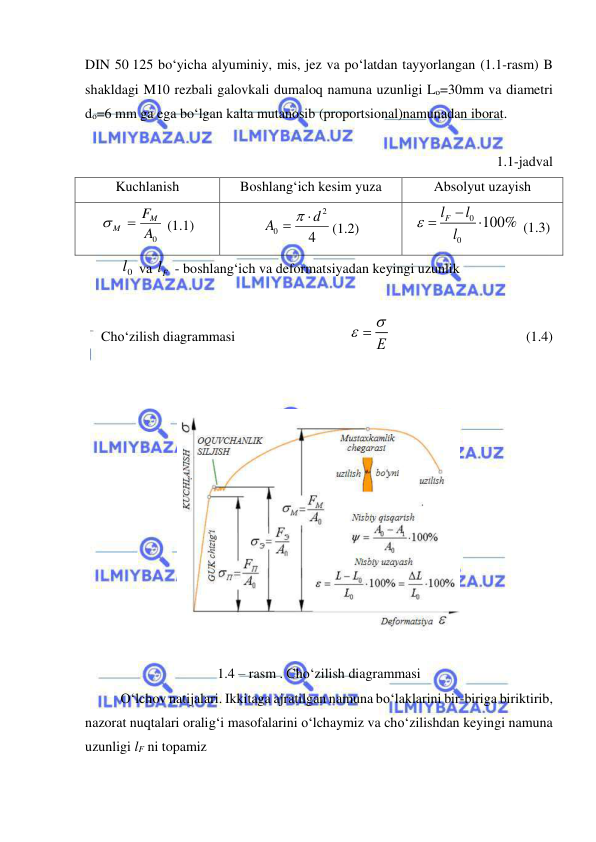  
 
DIN 50 125 bo‘yicha alyuminiy, mis, jez va po‘latdan tayyorlangan (1.1-rasm) B 
shakldagi M10 rezbali galovkali dumaloq namuna uzunligi Lo=30mm va diametri 
do=6 mm ga ega bo‘lgan kalta mutanosib (proportsional)namunadan iborat. 
 
1.1-jadval 
Kuchlanish 
Boshlang‘ich kesim yuza 
Absolyut uzayish 
A0
FM
M 
 (1.1) 
4
2
0
d
A

 
(1.2) 
0
0
100%
Fl
l
l




 (1.3) 
 
0l  va Fl  - boshlang‘ich va deformatsiyadan keyingi uzunlik 
 
Cho‘zilish diagrammasi   
 
 
Е
  
  
 
 
 
(1.4) 
 
  
 
 
1.4 – rasm . Cho‘zilish diagrammasi 
O‘lchov natijalari. Ikkitaga ajratilgan namuna bo‘laklarini bir-biriga biriktirib, 
nazorat nuqtalari oralig‘i masofalarini o‘lchaymiz va cho‘zilishdan keyingi namuna 
uzunligi lF ni topamiz 
 
