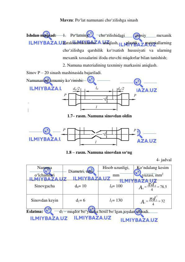  
 
Mavzu: Po‘lat namunani cho‘zilishga sinash 
 
Ishdan maqsad: 
1. Po‘latning 
cho‘zilishidagi 
asosiy 
mexanik 
harakteristikalarini 
aniqlash, 
plastik 
materiallarning 
cho‘zilishga qarshilik ko‘rsatish hususiyati va ularning 
mexanik xossalarini ifoda etuvchi miqdorlar bilan tanishish; 
 
2. Namuna materialining taxminiy markasini aniqlash. 
Sinov P – 20 sinash mashinasida bajariladi. 
Namunaning umumiy ko‘rinishi: 
 
 1.7– rasm. Namuna sinovdan oldin 
 
1.8 – rasm. Namuna sinovdan so‘ng 
4- jadval 
Namuna 
o‘lchamlari 
Diametri, mm 
Hisob uzunligi, 
mm 
Ko‘ndalang kesim 
yuzasi, mm2 
Sinovgacha 
d0= 10 
l0= 100 
2
0
0
78,5
4
d
A
 

  
Sinovdan keyin 
d1= 6 
l1= 130  
2
1
1
32
4
A d


 
Eslatma: 
 
d1 – miqdor bo‘yincha hosil bo‘lgan joydan olinadi.  
