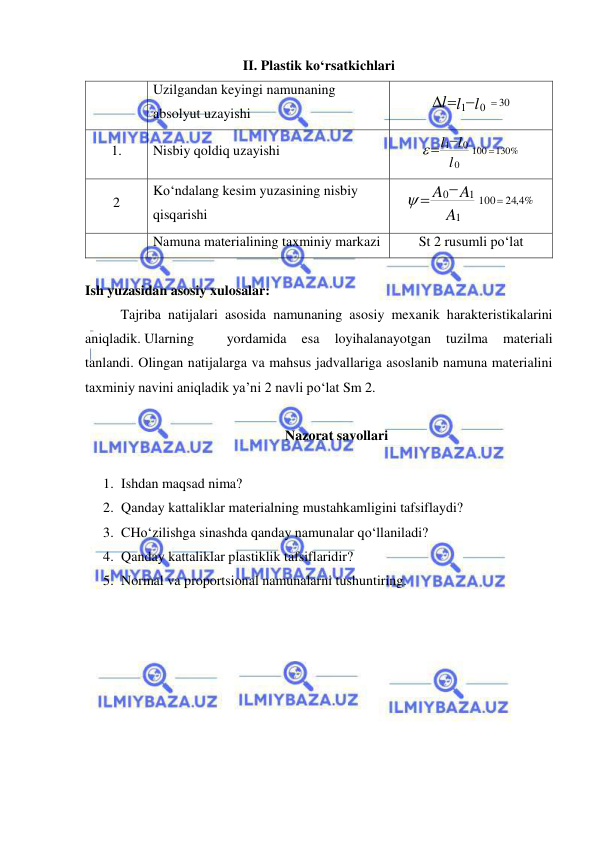  
 
II. Plastik ko‘rsatkichlari 
 
Uzilgandan keyingi namunaning 
absolyut uzayishi 
30
1
0
l l
l

  
 
1. 
Nisbiy qoldiq uzayishi 
1
0 100
130%
0
l
l
l


 
 
2 
Ko‘ndalang kesim yuzasining nisbiy 
qisqarishi 
24 4, %
100
1
1
0



A
A
A

 
 
Namuna materialining taxminiy markazi 
St 2 rusumli po‘lat 
 
Ish yuzasidan asosiy xulosalar:  
Tajriba natijalari asosida namunaning asosiy mexanik harakteristikalarini 
aniqladik. Ularning  
yordamida 
esa 
loyihalanayotgan 
tuzilma 
materiali 
tanlandi. Olingan natijalarga va mahsus jadvallariga asoslanib namuna materialini 
taxminiy navini aniqladik ya’ni 2 navli po‘lat Sm 2. 
 
Nazorat savollari 
 
1. Ishdan maqsad nima? 
2. Qanday kattaliklar materialning mustahkamligini tafsiflaydi? 
3. CHo‘zilishga sinashda qanday namunalar qo‘llaniladi? 
4. Qanday kattaliklar plastiklik tafsiflaridir? 
5. Normal va proportsional namunalarni tushuntiring. 
 
 
