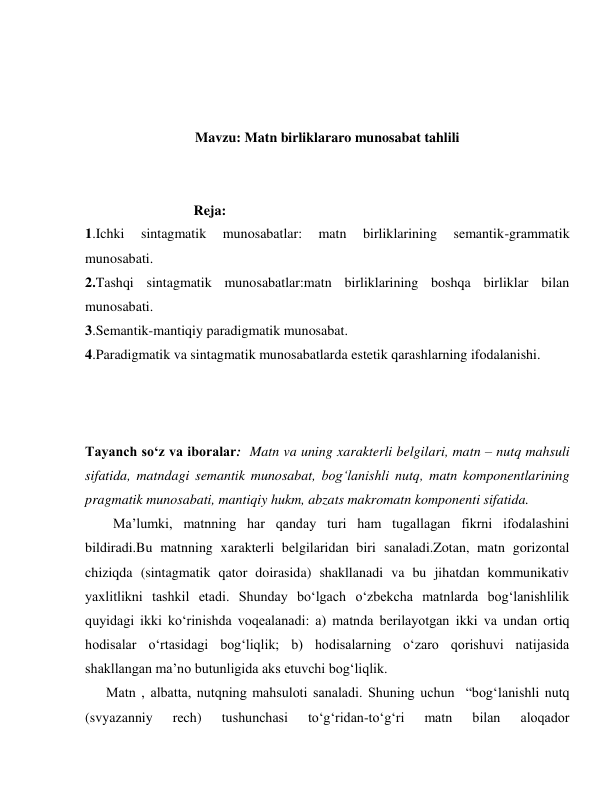  
 
 
Mavzu: Matn birliklararo munosabat tahlili 
 
 
                               Reja: 
1.Ichki 
sintagmatik 
munosabatlar: 
matn 
birliklarining 
semantik-grammatik 
munosabati. 
2.Tashqi sintagmatik munosabatlar:matn birliklarining boshqa birliklar bilan 
munosabati. 
3.Semantik-mantiqiy paradigmatik munosabat.  
4.Paradigmatik va sintagmatik munosabatlarda estetik qarashlarning ifodalanishi. 
 
 
 
Tayanch so‘z va iboralar:  Matn va uning xarakterli belgilari, matn – nutq mahsuli 
sifatida, matndagi semantik munosabat, bog‘lanishli nutq, matn komponentlarining 
pragmatik munosabati, mantiqiy hukm, abzats makromatn komponenti sifatida. 
        Ma’lumki, matnning har qanday turi ham tugallagan fikrni ifodalashini 
bildiradi.Bu matnning xarakterli belgilaridan biri sanaladi.Zotan, matn gorizontal 
chiziqda (sintagmatik qator doirasida) shakllanadi va bu jihatdan kommunikativ 
yaxlitlikni tashkil etadi. Shunday bo‘lgach o‘zbekcha matnlarda bog‘lanishlilik 
quyidagi ikki ko‘rinishda voqealanadi: a) matnda berilayotgan ikki va undan ortiq 
hodisalar o‘rtasidagi bog‘liqlik; b) hodisalarning o‘zaro qorishuvi natijasida 
shakllangan ma’no butunligida aks etuvchi bog‘liqlik. 
      Matn , albatta, nutqning mahsuloti sanaladi. Shuning uchun  “bog‘lanishli nutq 
(svyazanniy 
rech) 
tushunchasi 
to‘g‘ridan-to‘g‘ri 
matn 
bilan 
aloqador 
