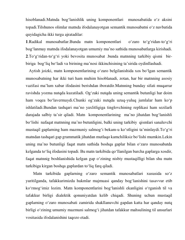 hisoblanadi.Matnda bog‘lanishlik uning komponentlari  munosabatida o‘z aksini 
topadi.Tilshunos olimlar matnda ifodalanayotgan semantik munosabatni o‘z navbatida  
quyidagicha ikki turga ajratadilar: 
1.Radikal munosabatlar.Bunda matn komponentlari  o‘zaro to‘g‘ridan-to‘g‘ri 
bog‘lanmay matnda ifodalanayotgan umumiy ma’no sathida munosabatlarga kirishadi. 
2.To‘g‘ridan-to‘g‘ri yoki bevosita munosabat .bunda matnning tarkibiy qismi  bir-
biriga  bog‘liq bo‘ladi va birining ma’nosi ikkinchisining ta’sirida oydinllashadi. 
   Aytish joizki, matn komponentlarining o‘zaro belgilanishida xos bo‘lgan semantik 
munosabatning har ikki turi ham muhim hisoblanadi, zotan, har bir matnning asosiy 
vazifasi ma’lum xabar ifodasini berishdan iboratdir.Matnning bunday sifati muqarrar 
ravishda yozma nutqda kuzatiladi. Og‘zaki nutqda uning semantik butunligi har doim 
ham voqea bo‘lavermaydi.Chunki og‘zaki nutqda uzuq-yuluq jumlalar ham ko‘p 
ishlatiladi.Bundan tashqari ma’no yaxlitligiga tinglovchining replikasi ham sezilarli 
darajada salbiy ta’sir qiladi. Matn  komponentlarining  ma’no jihatdan bog‘lanishli 
bo‘lishi  nafaqat matnning ma’no butunligini, balki uning tarkibiy  qismlari sanaluvchi 
mustaqil gaplarning ham mazmuniy salmog‘i bekam-u ko‘stligini ta’minlaydi.To‘g‘ri 
matndan tashqari gap grammatik jihatdan mutlaqo kamchiliksiz bo‘lishi mumkin.Lekin 
uning ma’no butunligi faqat matn sathida boshqa gaplar bilan o‘zaro munosabatda 
kelganda to‘liq ifodasini topadi. Bu matn tarkibida qo‘llanilgan barcha gaplarga xosdir, 
faqat matnnig boshlanishida kelgan gap o‘zining nisbiy mustaqilligi bilan shu matn 
tarkibiga kirgan boshqa gaplardan to‘liq farq qiladi. 
       Matn tarkibida gaplarning o‘zaro semantik munosabatlari xususida so‘z 
yuritilganda, tafakkurimizda hukmlar majmuasi qanday bog‘lanishini tasavvur etib 
ko‘rmog‘imiz lozim. Matn komponentlarini bog‘lanishli ekanligini o‘rganish til va 
tafakkur birligi dialektik qonuniyatdan kelib chiqadi. Shuning uchun mustaqil 
gaplarning o‘zaro munosabati zamirida shakllanuvchi gapdan katta har qanday nutq 
birligi o‘zining umumiy mazmuni salmog‘i jihatdan tafakkur mahsulining til unsurlari 
vositasida ifodalanishini taqozo etadi. 
