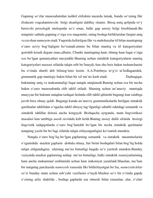 Gapning so‘zlar munosabatidan tashkil etilishini nazarda tutsak, bunda so‘zning fikr 
ifodasini voqealantiruvchi  belgi ekanligini dalillay olamiz. Biroq nutq qolipida ro‘y 
beruvchi psixologik muloqotda so‘z emas, balki gap asosiy belgi hisoblanadi.Bu 
nutqimiz sathida gapning o‘ziga xos maqomini, uning boshqa birliklaridan farqini aniq  
va ravshan namoyon etadi.Yuqorida keltirilgan fikr va mulohazalar til bilan mantiqning 
o‘zaro uzviy bog‘liqligini ko‘rsatadi.ammo bu bilan mantiq va til kategoriyalari 
qorishib ketadi degani emas,albatta. Chunki mantiqning ham, tilning ham faqat o‘ziga 
xos bo‘lgan qonuniyatlari mavjuddir.Shuning uchun sintaktik kategoriyalarni mantiq 
kategoriyalari nusxasi sifatida talqin etib bo‘lmaydi.Ana shu bois hukm tushunchasini 
bu o‘rinda shartli deb bilmog‘imiz lozim. A.A.Potebnya to‘g‘ri ta’kidlaganidek, 
grammatik gap mantiqiy hukm bilan bir xil ma’no kasb etadi.                    Darhaqiqat, 
hukmning aniq va mukammaligi faqat nutqda aniqlanadi.Buning uchun esa bir necha 
hukm o‘zaro munosabatda olib tahlil etiladi. Shuning uchun an’anaviy  mantiqda 
muayyan bir hukmni nutqdan tashqari holatda olib tahlil qilinishi bugungi kun talabiga 
javob bera olmay qoldi. Bugungi kunda an’anaviy grammatikalarda berilgan sintaktik 
qurilmalar tahlilidan o‘zgacha tahlil ehtiyoj tug‘ilganligi sababli odatdagi semantik va 
sintaktik tahlillar doirasi ancha kengaydi. Boshqacha aytganda, matn lingvistikasi 
masalasi kun tartibiga asosli ravishda kiib keldi.Buning asosiy dalili sifatida  hozirgi  
lingvistik tadqiqotlarda o‘zaro bog‘lanishli bo‘lgan bir necha sintaktik qurilmalar 
nutqning yaxlit bir bo‘lagi sifatida talqin etilayotganligini ko‘rsatish mumkin.       
       Nutqda o‘zaro bog‘liq bo‘lgan gaplarning semantik  va sintaktik  muammolarini 
o‘rganishda  mazkur gaplarni  alohida olmay, har birini boshqalari bilan bog‘liq holda 
talqin etilgandagina  ularning ma’no butunligi haqida so‘z yuritish mumkin.Bunday 
vaziyatda mazkur gaplarning nafaqt  ma’no butunligi, balki sintaktik xususiyatlarining 
ham ancha mukammal izohlanishi uchun ham imkoniyat yaratiladi.Masalan, ma’lum 
bir nutqning parchasida namoyish xususida fikr bildirilayotgan bo‘lsa, namoyishchilar 
so‘zi bunday matn uchun sub’yekt vazifasini o‘taydi.Mazkur so‘z bir o‘rinda gapda  
o‘zining asliy shaklida , boshqa gaplarda esa olmosh bilan (masalan, ular, o‘zlari 
