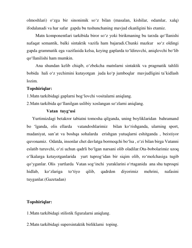 olmoshlari) o‘zga bir sinonimik so‘z bilan (masalan, kishilar, odamlar, xalq) 
ifodalanadi va har safar  gapda bu tushunchaning mavjud ekanligini his etamiz. 
        Matn komponentlari tarkibida biror so‘z yoki birikmaning bu tarzda qo‘llanishi 
nafaqat semantik, balki sintaktik vazifa ham bajaradi.Chunki mazkur  so‘z oldingi 
gapda grammatik ega vazifasida kelsa, keying gaplarda to‘ldiruvchi, aniqlovchi bo‘lib 
qo‘llanilishi ham mumkin.  
        Ana shundan kelib chiqib, o‘zbekcha matnlarni sintaktik va pragmatik tahlili 
bobida  hali o‘z yechimini kutayotgan  juda ko‘p jumboqlar  mavjudligini ta’kidlash 
lozim. 
Topshiriqlar: 
1.Matn tarkibidagi gaplarni bog‘lovchi vositalarni aniqlang. 
2.Matn tarkibida qo‘llanilgan uslibiy xoslangan so‘zlarni aniqlang. 
                  Vatan  tuyg‘usi 
     Yurtimizdagi betakror tabiatni tomosha qilganda, uning boyliklaridan  bahramand 
bo ‘lganda, olis ellarda  vatandoshlarimiz  bilan ko‘rishganda, ularning sport, 
madaniyat, san’at va boshqa sohalarda  erishgan yutuqlarni eshitganda , beixtiyor 
quvonamiz.  Odatda, insonlar chet davlatga bormoqchi bo‘lsa , o‘zi bilan birga Vatanni 
eslatib turuvchi, o‘zi uchun qadrli bo‘lgan narsani olib oladilar.Ota-bobolarimiz uzoq 
o‘lkalarga ketayotganlarida  yurt tuprog‘idan bir siqim olib, ro‘molchasiga tugib 
qo‘yganlar. Olis  yurtlarda  Vatan sog‘inchi  yuraklarini o‘rtaganida  ana shu tuproqni 
hidlab, 
ko‘zlariga 
to‘tiyo 
qilib, 
qadrdon 
diyorimiz 
mehrini, 
nafasini 
tuyganlar.(Gazetadan) 
 
Topshiriqlar: 
1.Matn tarkibidagi stilistik figuralarni aniqlang. 
2.Matn tarkibidagi supersintaktik birliklarni  toping. 
